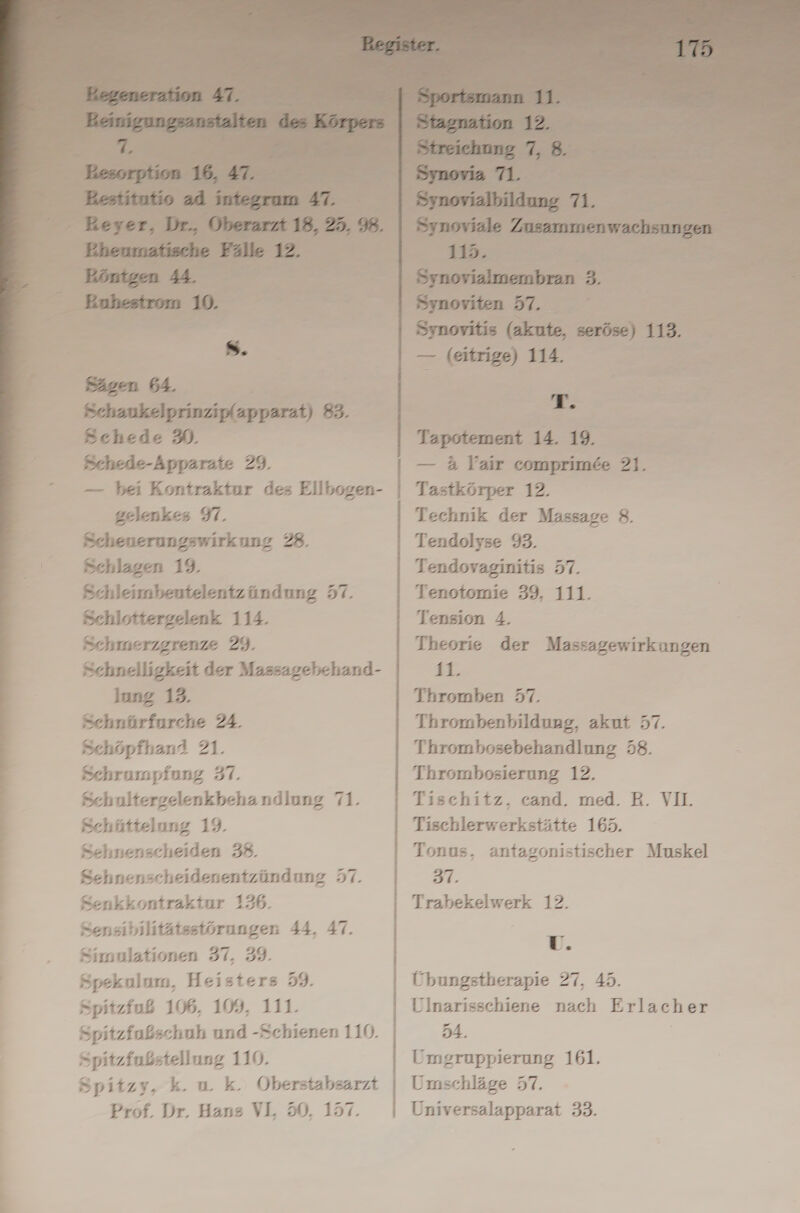 Schede 9. Schede-Apparate 29. — bei Kontraktur des Ellbogen- gelenkes 91. Scheuerungswirkung 28. Schlagen 19. Schleimbeutelentzündung 57. Schlottergelenk 114. Schnelligkeit der Massagebehand- lung 13. Sehnürfurche 24. Schöpfhand 21. Schrumpfung 37. Schultergelenkbehandlung 71. Schüttelung 19. Sehnenscheiden 38. Sehnenscheidenentzündung 57. Senkkontraktur 136. Sensibilitätsstörungen 44, 47. Simulationen 37, 39. Spekulum, Heisters 59. Spitzfuß 106, 109, 111. - Spitzfußschuh und -Schienen 110. Spitzfußstellung 110. Spitzy, k. u. k. ÖOberstabsarzt Prof. Dr. Hans VL 50, 157. — (eitrige) 114. > er 5 — 4 YVair comprimee 21. Tastkörper 12. Technik der Massage 8. Tendolyse 93. Tendovaginitis 57. Tenotomie 39, 11 Tension 4. Theorie der Massagewirkungen Kr Thromben 57. Thrombenbildung, akut 57. Thrombosebehandlung 58. Thrombosierung 12. Tischitz, cand. med. B. VII. Tischlerwerkstätte 165. Tonus, antagonistischer Muskel 37. Trabekelwerk 12. U. Übungstherapie 27, 43. Ulnarisschiene nach Erlac h er 54. Umgruppierung 161. Umschläge 57. Universalapparat 33.