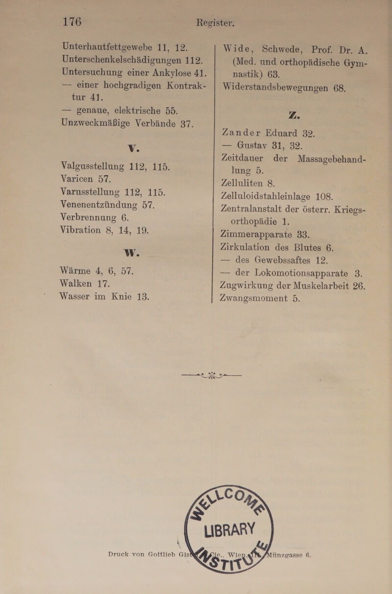 Unterhautfettgewebe 11, 12. Unterschenkelschädigungen 112. Untersuchung einer Ankylose 41. — einer hochgradigen Kontrak- tur 41. — genaue, elektrische 55. Unzweckmäßige Verbände 37. Vv. Valgusstellung 112, 115. Varicen 57. Varusstellung 112, 115. Venenentzündung 57. Verbrennung 6. Vibration 8, 14, 19. WW. Wärme 4, 6, 57. Walken 17. Wasser im Knie 13. Wide, Schwede, Prof. Dr. A. (Med. und orthopädische Gym- nastik) 63. Widerstandsbewegungen 68. 2. Zander Eduard 32. — ıGustar 31, 32. Zeitdauer der Massagebehand- lung 5. Zelluliten 8. Zelluloidstahleinlage 108. Zentralanstalt der österr. Kriegs- orthopädie 1. Zimmerapparate 33. Zirkulation des Blutes 6. — des Gewebssaftes 12. — der Lokomotionsapparate 3. Zugwirkung der Muskelarbeit 26. Zwangsmoment 5. Druck von Gottlieb Gist&amp;g