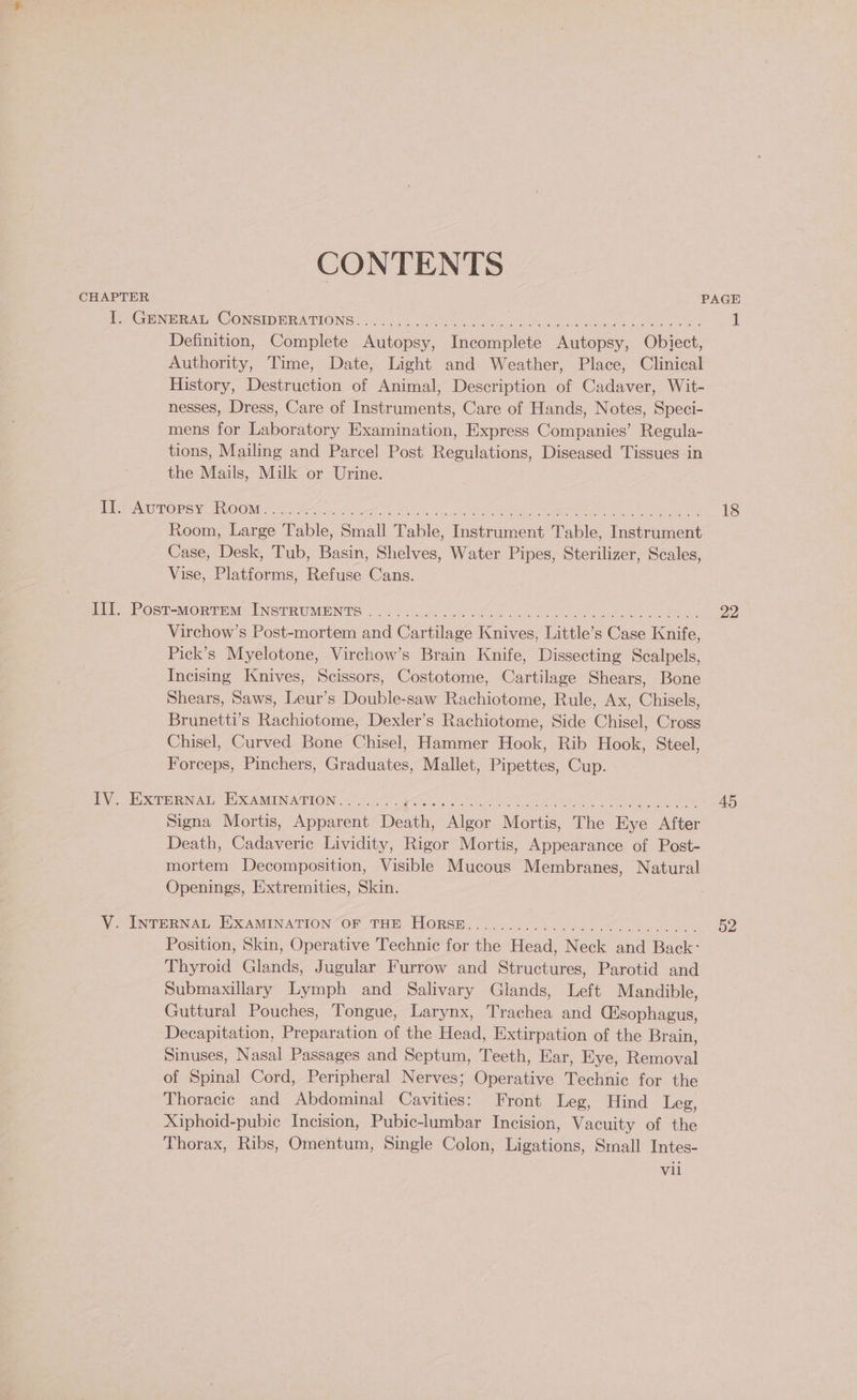 CONTENTS CHAPTER PAGE I. GENERAL CONSIDERATIONS................. PC eee, ORGS a 1 Definition, Complete Autopsy, Incomplete Autopsy, Obiect, Authority, Time, Date, Light and Weather, Place, Clinical History, Destruction of Animal, Description of Cadaver, Wit- nesses, Dress, Care of Instruments, Care of Hands, Notes, Speci- mens for Laboratory Examination, Express Companies’ Regula- tions, Mailing and Parcel Post’ Regulations, Diseased Tissues in the Mails, Milk or Urine. PEP AOTORS ue IVOOM ys Riis ae eh Wireman as ee PB aah Oe 18 Room, Large Table, Small Table, Instrument Table, Instrument Case, Desk, Tub, Basin, Shelves, Water Pipes, Sterilizer, Scales, Vise, Platforms, Refuse Cans. HY ROSsT Mortem (INSTRUMENTS 2 ody (ode ee ae a 22 Virchow’s Post-mortem and Cartilage Knives, Little’s Case Knife, Pick’s Myelotone, Virchow’s Brain Knife, Dissecting Scalpels, Incising Knives, Scissors, Costotome, Cartilage Shears, Bone Shears, Saws, Leur’s Double-saw Rachiotome, Rule, Ax, Chisels, Brunetti’s Rachiotome, Dexler’s Rachiotome, Side Chisel, Cross Chisel, Curved Bone Chisel, Hammer Hook, Rib Hook, Steel, Forceps, Pinchers, Graduates, Mallet, Pipettes, Cup. Pye Eon Nad., EC AMMIN ATION $8 or’ bac Se gs ae Eee 45 Signa Mortis, Apparent Death, Algor Mortis, The Eye After Death, Cadaveric Lividity, Rigor Mortis, Appearance of Post- mortem Decomposition, Visible Mucous Membranes, Natural Openings, Extremities, Skin. VCIN@PRNAT, EOcAMINATION“Or_ THE, HORSE.) 4.007.502 54. 0 a ee 52 Position, Skin, Operative Technic for the Head, Neck and Back: Thyroid Glands, Jugular Furrow and Structures, Parotid and Submaxillary Lymph and Salivary Glands, Left Mandible, Guttural Pouches, Tongue, Larynx, Trachea and (Esophagus, Decapitation, Preparation of the Head, Extirpation of the Brain, Sinuses, Nasal Passages and Septum, Teeth, Ear, Eye, Removal of Spinal Cord, Peripheral Nerves; Operative Technic for the Thoracic and Abdominal Cavities: Front Leg, Hind Leg, Xiphoid-pubic Incision, Pubic-lumbar Incision, Vacuity of the Thorax, Ribs, Omentum, Single Colon, Ligations, Small Intes- vil