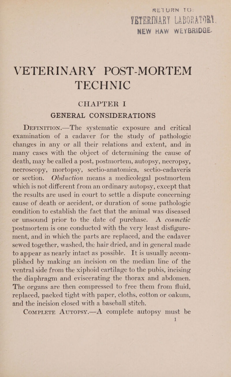 RETURN TO: TRTERINARY Labus ATOR. VETERINARY POST-MORTEM TECH Nae, CHAPTER I GENERAL CONSIDERATIONS DEFINIiITION.—The systematic exposure and critical examination of a cadaver for the study of pathologic changes in any or all their relations and extent, and in many cases with the object of determining the cause of death, may be called a post, postmortem, autopsy, necropsy, necroscopy, mortopsy, sectio-anatomica, sectio-cadaveris or section. Obduction means a medicolegal postmortem which is not different from an ordinary autopsy, except that the results are used in court to settle a dispute concerning cause of death or accident, or duration of some pathologic condition to establish the fact that the animal was diseased or unsound prior to the date of purchase. A cosmetic postmortem is one conducted with the very least disfigure- ment, and in which the parts are replaced, and the cadaver sewed together, washed, the hair dried, and in general made to appear as nearly intact as possible. It is usually accom- plished by making an incision on the median line of the ventral side from the xiphoid cartilage to the pubis, incising the diaphragm and eviscerating the thorax and abdomen. The organs are then compressed to free them from fluid, replaced, packed tight with paper, cloths, cotton or oakum, and the incision closed with a baseball stitch. ComprLete AutTorsy.—A complete autopsy must be