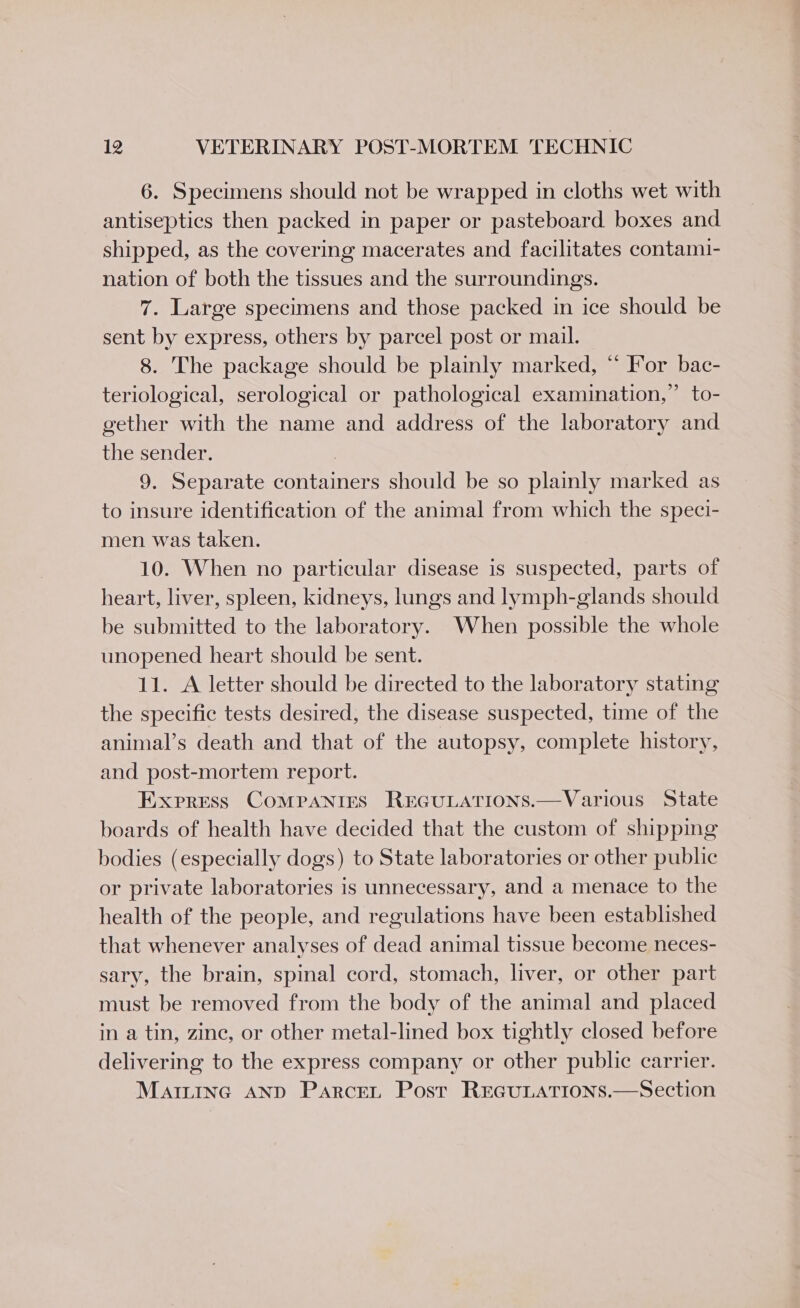 6. Specimens should not be wrapped in cloths wet with antiseptics then packed in paper or pasteboard boxes and shipped, as the covering macerates and facilitates contami- nation of both the tissues and the surroundings. 7. Large specimens and those packed in ice should be sent by express, others by parcel post or mail. 8. The package should be plainly marked, “ For bac- teriological, serological or pathological examination,” to- gether with the name and address of the laboratory and the sender. | 9. Separate containers should be so plainly marked as to insure identification of the animal from which the speci- men was taken. 10. When no particular disease is suspected, parts of heart, liver, spleen, kidneys, lungs and lymph-glands should be submitted to the laboratory. When possible the whole unopened heart should be sent. 11. A letter should be directed to the laboratory stating the specific tests desired, the disease suspected, time of the animal’s death and that of the autopsy, complete history, and post-mortem report. Express CoMPpaNrIes REGULATIONS.—Various State boards of health have decided that the custom of shipping bodies (especially dogs) to State laboratories or other public or private laboratories is unnecessary, and a menace to the health of the people, and regulations have been established that whenever analyses of dead animal tissue become neces- sary, the brain, spinal cord, stomach, liver, or other part must be removed from the body of the animal and placed in a tin, zine, or other metal-lined box tightly closed before delivering to the express company or other public carrier. MaiLinc AND ParceL Post REGULATIONS.—Section