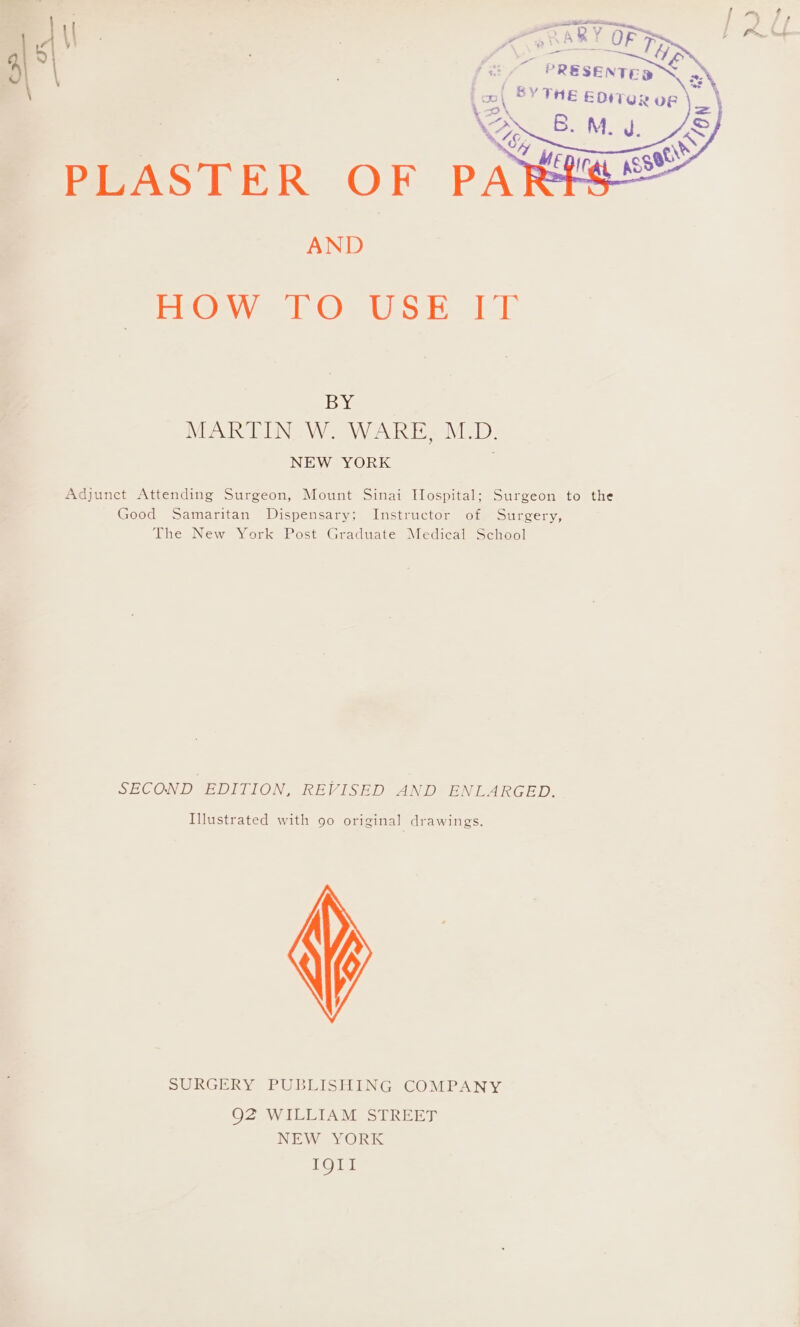 AND EEO y-e lb Ca lU Sik 1k BY MARTIN .W. WARE, M.D. NEW YORK Adjunct Attending Surgeon, Mount Sinai Hospital; Surgeon to the Good Samaritan Dispensary; Instructor of Surgery, The New York Post Graduate Medical School SECOND EDITION, REVISED AND ENLARGED. Illustrated with 90 original drawings. SURGERY PUBLISHING COMPANY Q2 WILLIAM STREET NEW YORK IQII