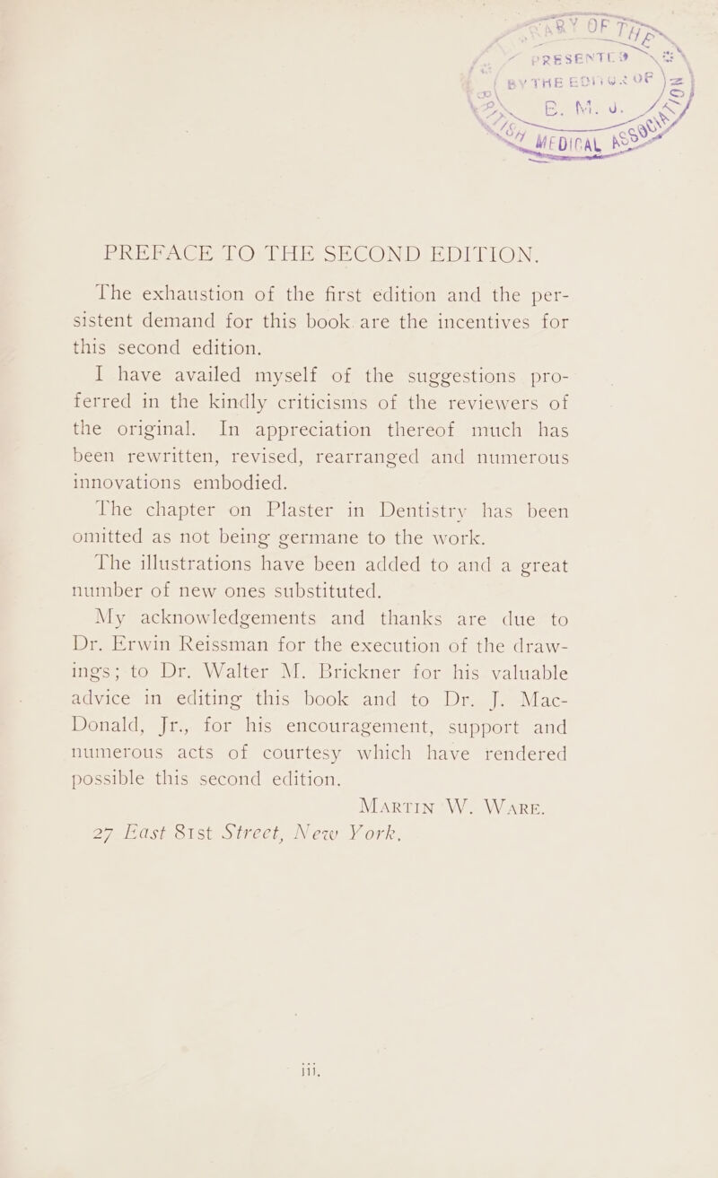 ivi p we Owls COND EOMION. The exhaustion of the first edition and the per- sistent demand for this book.are the incentives for this second edition. I have availed myself of the suggestions pro- ferred in the kindly criticisms of the reviewers of the original. In appreciation thereof much has been rewritten, revised, rearranged and numerous innovations embodied. lhe chapter on Plaster in Dentistry has been omitted as not being germane to the work. The illustrations have been added to and a great number of new ones substituted. My acknowledgements and thanks are due to Dr. Erwin Reissman for the execution of the draw- ings; to Dr. Walter M. Brickner for his valuable advice in editing this book and to Dr. J. Mac- Donald, Jr., for his encouragement, support and numerous acts of courtesy which have rendered possible this second edition. Martin W. Ware. 27 East 81st Street, New York, i,