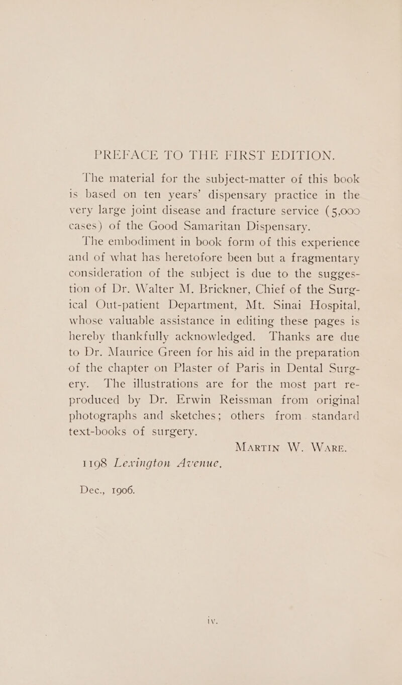 pai Vel MPON IMAM ve isi JEM DIM EGING The material for the subject-matter of this book is based on ten years’ dispensary practice in the very large joint disease and fracture service (5,000 cases) of the Good Samaritan Dispensary. The embodiment in book form of this experience and of what has heretofore been but a fragmentary consideration of the subject is due to the sugges- tion of Dr. Walter M. Brickner, Chief of the Surg- ical Out-patient Department, Mt. Sinai Hospital, whose valuable assistance in editing these pages is hereby thankfully acknowledged. Thanks are due to Dr. Maurice Green for his aid in the preparation of the chapter on Plaster of Paris in Dental Surg- ery. The illustrations are for the most part re- produced by Dr. Erwin Reissman from original photographs and sketches; others from. standard text-books of surgery. Martin W. Ware. 1198 Lexington Avenue, Dec., 1906.