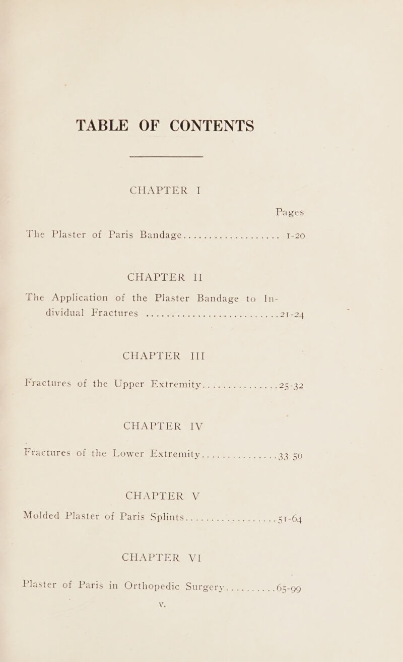 TABLE OF CONTENTS (ete G eet ait al itor tence acice baiviaccas sy. fas aaa. eee I-20 CHAPPER I] The Application of the Plaster Bandage to In- Giva dita lit actrees mmo set. 5 0. 0a y ede tae ese CHA lek he LL Practdres ot the Upper Hxtremitys. ..2....0....26-32 CEPA Pine Vi meactubecsOr the Lowers xtremity...s5. 0. oe Bae50 CHAP IE hay Molded Plaster of Parts Splints... 06s)... . 51-64 (lea W a Ea NR WT Plaster of Paris in Drenopedie surcery 1a... . .65-99