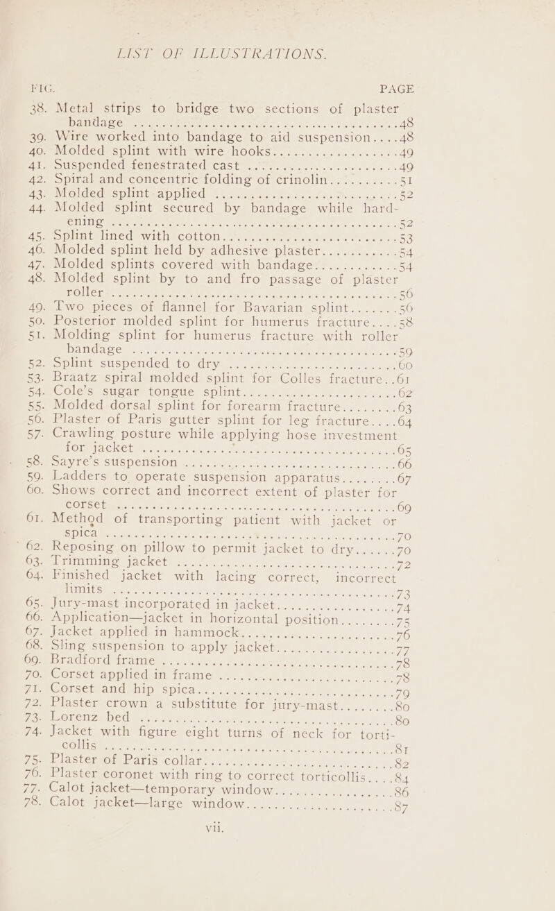 oe me S RATIONS. FIG. PAGE 38. Metal strips to bridge two sections of plaster Reet Coe. er eet oe nats i ere oe Ao 39. Wire worked into bandage to aid suspension....48 Hoe Ol dedespiithueyitie wile. NOOKS. 4.2.04... 10h wane es 49 Hie oue pend cdatemostraleUrcast.: 1. k week. cee. 49 2. Spiral and; concentrie=rolding of crinolin’ -... 7... 51 Heeeiloldedmepiittaapp red: wk. eo ns Soest ee Bo 44. Molded splint secured by bandage while hard- SAUNT 05 A ae ie: Sem en Ue. ees 52 fe Shin tatineds withecOtloms sta see eee ee ae 46. Molded splint held by adhesive plaster........... 54 ayo Molded splints covered with bandage:-..:......-. 54 48. Molded splint by to and fro passage of plaster [LOU Tey Ry ects cae vee Pra el iy A lap a a ed 5 ao Pwo pieces on tlannel-for Bavarian splint....... 50 50, Posterior molded splint for humerus fracture.. 4.58 51. Molding splint for humerus fracture with roller DALLAS Ota t Le OER. ey ahs ee eee RL 50 Pao pln suspended to divaey ane eee) ee, 60 53. Braatz spiral molded splint for Colles fracture. .61 PC Ole Se sl Sar atOmoule -s plitite. sw mols. te oe. 62 55. Molded dorsal splint for forearm fracture. ....... 63 50. Plaster of Paris gutter splint for leg fracture....64 57. Crawling posture while applying hose investment TO AC KCl eee re os DS TON eine ata ae aCe 65 Posy te S SUSpeisiOn ihe wis week ee eee 66 59. Ladders to operate suspension apparatus........67 60. Shows correct and incorrect extent of plaster for (ORE St SAGO Th Eg CPM Pie ory Mele Mes ts re ee 69 61. Method of transporting patient with jacket or Spi Cage MEN ca ee NAT een Me ee, Mas ws wet 70 ' 62. Reposing on pillow to permit jacket to Gian ae N70) Some iiinineg sackets ©. esa) dy an ee V2 64. Finished jacket with lacing correct, incorrect ICE Vee meen eee ah Eien a nse Meee an Ny eS Fe O54 Jury-mast incorporated in jacket. ......6...«s.... 7A 66. Application—jacket in horizontal position.... WS) OTe ockéteapplicdeitistaimimocks ta. 8.8.0. ok. y on pline Stspeneion to apply jackets...) 40.0)... ey Ce AGO LOR ath Aleem... OS eerie ees ee ee nee y Fem CORSE AP pied sUeiranle ahaa ere © Beek. 78 Pree OUScieael miipesiiCd 0 4 Ae opp ae am ton 70 2. Plaster crown a substitute for jury-mast........80 ES ORE Z DOU eae ane aa artedoe atten, Gens eee ei So 74. Jacket with figure eight turns of neck for torti- EOIN CS 00 ae Sha ed ee ee SI yee CetmOreb Aris -COUAES 5. ORs cys MMe. Siyreee ken, &amp;2 76. Plaster coronet with ring to correct torticollis... 84 77. Calot jacket—temporary window................. 86 78. Calot jacket—large window..................... 87