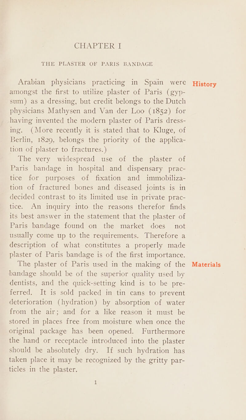 CHP LR | THE PLASTER OF PARIS BANDAGE Arabian physicians practicing in Spain were amongst the first to utilize plaster of Paris (gyp- sum) as a dressing, but credit belongs to the Dutch physicians Mathysen and Van der Loo (1852) for having invented the modern plaster of Paris dress- ing. (More recently it is stated that to Kluge, of Berlin, 1829, belongs the priority of the applica- tion of plaster to fractures.) ne =very widespread. sesrols 1nemsplastemm or Paris bandage in hospital and dispensary prac- tice for purposes of fixation and immobiliza- tion of fractured bones and diseased joints is in decided contrast to its limited use in private prac- tice. An inquiry into the reasons therefor finds its best answer in the statement that the plaster of Paris bandage found on the market does not usually come up to the requirements. Therefore a description of what constitutes a properly made plaster of Paris bandage is of the first importance. The plaster of Paris used in the making of the bandage should be of the superior quality used by dentists, and the quick-setting kind is to be pre- rested: tis) sold spacked) inj tin?cans to prevent deterioration (hydration) by absorption of water from the air; and for a like reason it must be stored in places free from moisture when once the original package has been opened. Furthermore the hand or receptacle introduced into the plaster should be absolutely dry. If such hydration has taken place it may be recognized by the gritty par- ticles in the plaster. History Materials