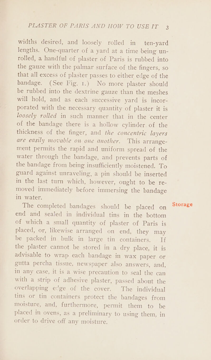 widths desired, and loosely rolled in ten-yard lengths. One-quarter of a yard at a time being un- rolled, a handful of plaster of Paris is rubbed into the gauze with the palmar surface of the fingers, so that all excess of plaster passes to either edge of the bandage. (See Fig. 1.) No more plaster should be rubbed into the dextrine gauze than the meshes will hold, and as each successive yard is incor- porated with the necessary quantity of plaster it is loosely rolled in such manner that in the center of the bandage there is a hollow cylinder. of the thickness of the finger, and the concentric layers are easily movable on one another. This arrange- ment permits the rapid and uniform spread of the water through the bandage, and prevents parts of the bandage from being insufficiently moistened. To guard against unraveling, a pin should be inserted in the last turn which, however, ought to be re- moved immediately before immersing the bandage in water. The completed bandages should be placed on end and sealed in individual tins in the bottom of which a small quantity of plaster of Paris is placed, or, likewise arranged on end, they may be packed in bulk in large tin containers. If the plaster cannot be stored in a dry place, it is advisable to wrap each bandage in wax paper or gutta percha tissue, newspaper also answers, and, in any case, it is a wise precaution to seal the can with a strip of adhesive plaster, passed about the overlapping edge of the cover. The individual tins or tin containers protect the bandages from moisture, and, furthermore, permit them to be placed in ovens, as a preliminary to using them, in order to drive off any moisture. Storage