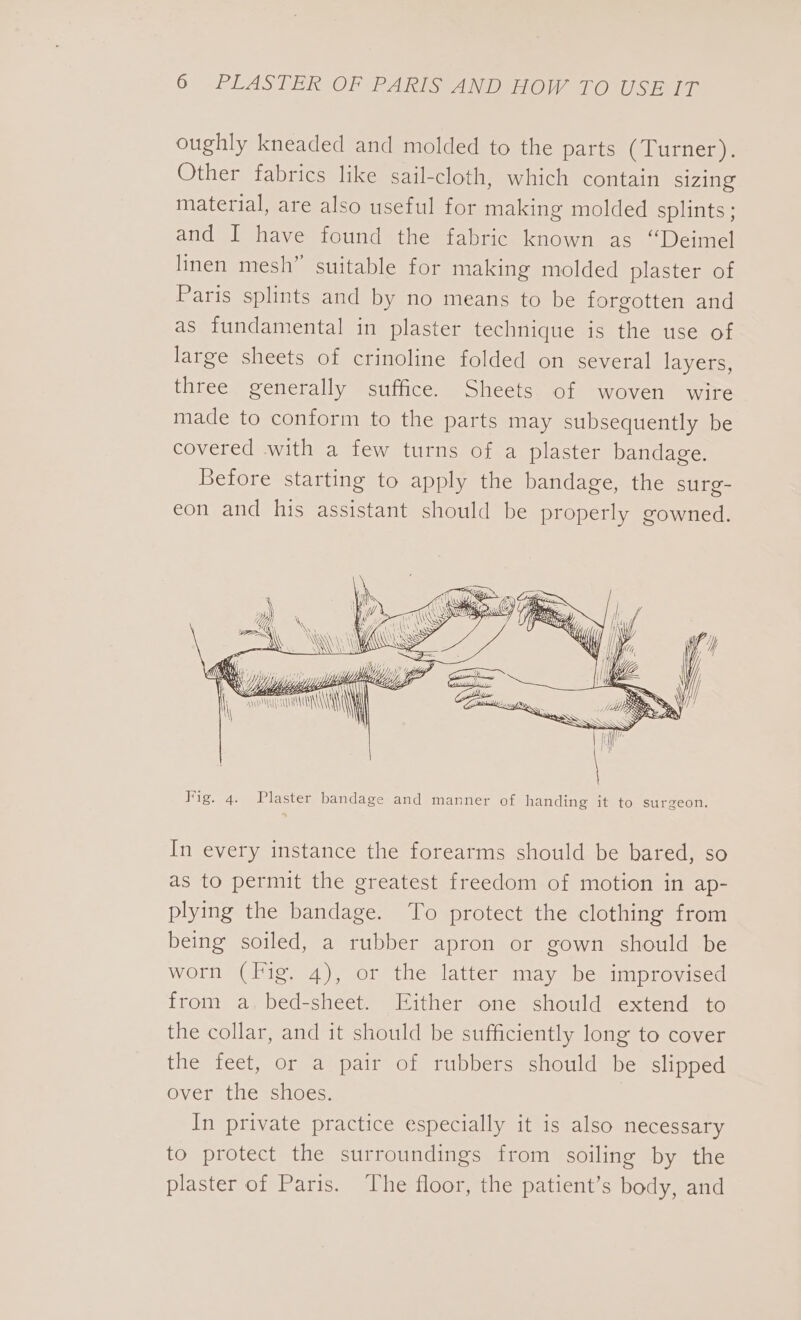 oughly kneaded and molded to the parts (Turner). Other fabrics like sail-cloth, which contain sizing material, are also useful for making molded splints; and I have found the fabric known as “Deimel linen mesh” suitable for making molded plaster of Paris splints and by no means to be forgotten and as fundamental in plaster technique is the use of large sheets of crinoline folded on several layers, three generally suffice. Sheets of woven wire made to conform to the parts may subsequently be covered with a few turns of a plaster bandage. Before starting to apply the bandage, the surg- eon and his assistant should be properly gowned. Nir . ( Tw y Wi TIE g We in \\WWsss yp } \ “Gif \ MUS 77 NAVAN SS pore va, WA \\i Ww” \ \\\\\ \ \\ LA\ NERS Fig. 4. Plaster bandage and manner of handing it to surgeon. In every instance the forearms should be bared, so as to permit the greatest freedom of motion in ap- plying the bandage. To protect the clothing from being soiled, a rubber apron or gown should be worn (Fig. 4), or the latter may be improvised from a bed-sheet. Either one should extend to the collar, and it should be sufficiently long to cover the feet, or a pair of rubbers should be slipped over the shoes. In private practice especially it is also necessary to protect the surroundings from soiling by the plaster of Paris. The floor, the patient’s body, and