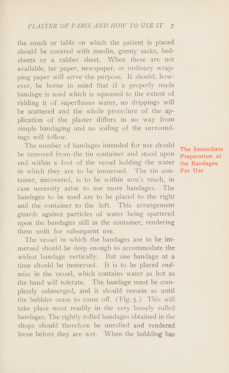 Pi ee ee AS aANDTHOW I OFUSE IT -7 the couch or table on which the patient is placed should be covered with muslin, gunny sacks, bed- sheets or a rubber sheet. When these are not available, tar paper, newspaper, or ordinary wrap- ping paper will serve'the purpose. It should, how- ever, be borne in mind that if a properly made bandage is used which is squeezed to the extent of ridding it of superfluous water, no drippings will be scattered and the whole procedure of the ap- plication of the plaster differs in no way from simple bandaging and no soiling of the surround- ings will follow. The number of bandages intended for use should be removed from the tin container and stood upon end within a foot of the vessel holding the water in which they are to be immersed. The tin con- fainer, uncovered, is to be within arm’s reach, in case necessity arise to use more bandages. The bandages to be used are to be placed to the right and the container to the left. This arrangement guards against particles of water being spattered upon the bandages still in the container, rendering them unfit for subsequent use. The vessel in which the bandages are to be im- mersed should be deep enough to accommodate the widest bandage vertically. But one bandage at a time should be immersed. It is to be placed end- wise in the vessel, which contains water as hot as the hand will tolerate. The bandage must be com- pletely submerged, and it should remain so until the bubbles cease to come off. (Fig. 5.) This will take place most readily in the very loosely rolled bandages. The tightly rolled bandages obtained in the shops should therefore be unrolled and rendered loose before they are wet. When the bubbling has The Immediate Preparation of the Bandages For Use