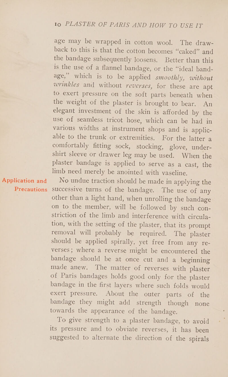 Application and Precautions Io PLASTER OF PARIS AND HOW TO USE IT age may be wrapped in cotton wool. The draw- back to this is that the cotton becomes “caked” and the bandage subsequently loosens. Better than this 1s the use of a flannel bandage, or the “ideal band- age,” which is to be applied smoothly, without wrinkles and without reverses, tor these are apt to exert pressure on the soft parts beneath when the weight of the plaster is brought to bear. An elegant investment of the skin is afforded by the use of seamless tricot hose, which can be had in various widths at instrument shops and is applic- able to the trunk or extremities. For the latter a comfortably fitting sock, stocking, glove, under- shirt sleeve or drawer leg may be used. When the plaster bandage is applied to serve as a cast, the limb need merely be anointed with vaseline. No undue traction should be made in applying the successive turns of the bandage. The use of any other than a light hand, when unrolling the bandage on to the member, will be followed by such con- striction of the limb and interference with circula- tion, with the setting of the plaster, that its prompt removal will probably be required. The plaster should be applied spirally, yet free from any re- verses; where a reverse might be encountered the bandage should be at once cut and a beginning made anew. The matter of reverses with plaster of Paris bandages holds good only for the plaster bandage in the first layers where such folds would exert pressure. About the outer parts of the bandage they might add strength though none towards the appearance of the bandage. lo give strength to a plaster bandage, to avoid its pressure and to obviate reverses, it has been suggested to alternate the direction of the spirals