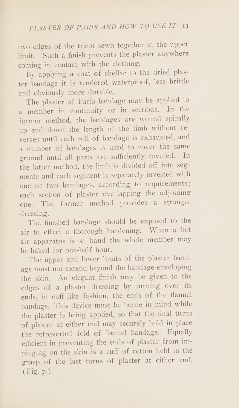 two edges of the tricot sewn together at the upper limit. Such a finish prevents the plaster anywhere coming in contact with the clothing. By applying a coat of shellac to the dried plas- ter bandage it is rendered waterproof, less brittle and obviously more durable. The plaster of Paris bandage may be applied to a member in continuity or in sections. In the former method, the bandages are wound spirally up and down the length of the limb without re- verses until each roll of bandage is exhausted, and a number of bandages is used to cover the same ground until all parts are sufficiently covered. In the latter method, the limb is divided off into seg- ments and each segment is separately invested with one or two bandages, according to requirements ; each section of plaster overlapping the adjoining one. The former method provides a_ stronger dressing. The finished bandage should be exposed to the air to effect a thorough hardening. When a hot air apparatus is at hand the whole member may be baked for one-half hour. The upper and lower limits of the plaster band- age must not extend beyond the bandage enveloping the skin. An elegant finish may be given to the edges of a plaster dressing by turning over its ends, in cuff-like fashion, the ends of the flannel bandage. This device must be borne in mind while the plaster is being applied, so that the final turns of plaster at either end may securely hold in place the retroverted fold of flannel bandage. Equally efficient in preventing the ends of plaster from im- pinging on the skin is a cuff of cotton held in the grasp of the last turns of plaster at either end. (Pig)