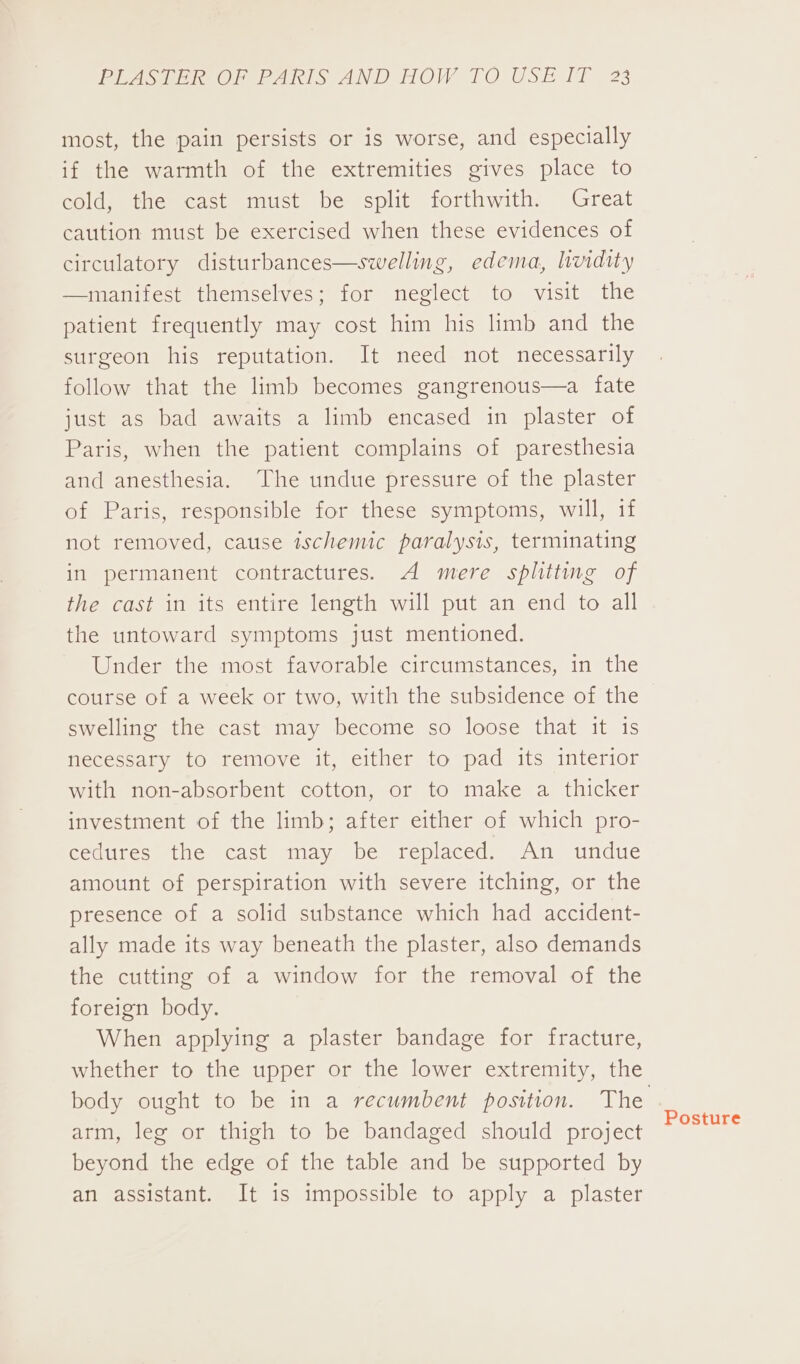 most, the pain persists or is worse, and especially if the warmth of the extremities gives place to cold, the cast must be split forthwith. Great caution must be exercised when these evidences of circulatory disturbances—swelling, edema, lvidity —manifest themselves; for neglect to visit the patient frequently may cost him his limb and the surgeon his reputation. It need not necessarily follow that the limb becomes gangrenous—a fate just as bad awaits a limb encased in plaster of Paris, when the patient complains of paresthesia and anesthesia. The undue pressure of the plaster of Paris, responsible for these symptoms, will, if not removed, cause ischemic paralysis, terminating in permanent contractures. A mere splitting of the cast in its entire length will put an end to all the untoward symptoms just mentioned. Under the most favorable circumstances, in the course of a week or two, with the subsidence of the swelling the cast may become so loose that it 1s necessary to remove it, either to pad its interior with non-absorbent cotton, or to make a thicker investment of the limb; after either of which pro- cedures the cast may be replaced. An undue amount of perspiration with severe itching, or the presence of a solid substance which had accident- ally made its way beneath the plaster, also demands the cutting of a window for the removal of the foreign body. When applying a plaster bandage for fracture, whether to the upper or the lower extremity, the arm, leg or thigh to be bandaged should project beyond the edge of the table and be supported by an assistant. It is impossible to apply a plaster Posture