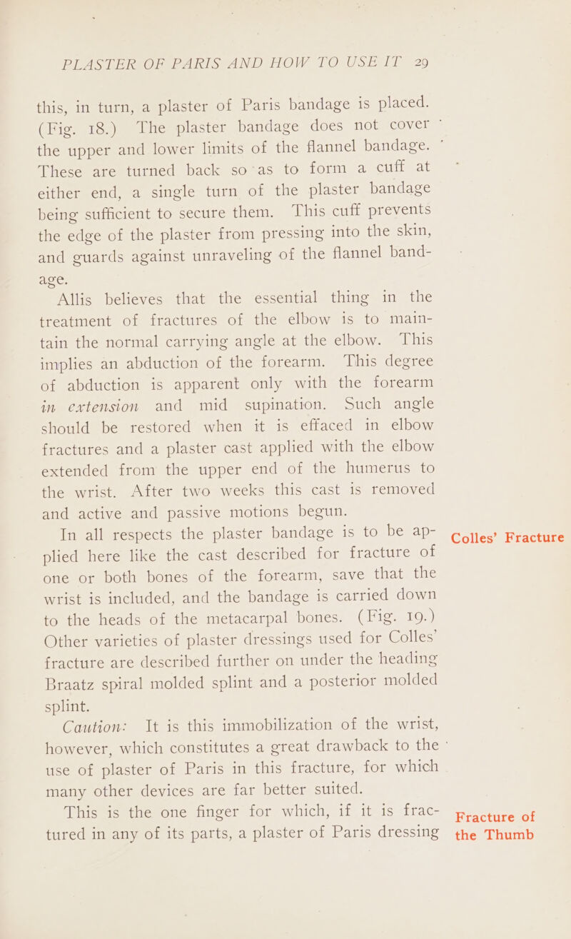 this, in turn, a plaster of Paris bandage is placed. These are turned back so’as to form a cuff at either end, a single turn of the plaster bandage being sufficient to secure them. ‘This cuff prevents the edge of the plaster from pressing into the skin, and guards against unraveling of the flannel band- age. Allis believes that the essential thing in the treatment of fractures of the elbow is to main- tain the normal carrying angle at the elbow. This implies an abduction of the forearm. ‘This degree of abduction is apparent only with the forearm in extension and mid supination. Such angle should be restored when it is effaced in elbow fractures and a plaster cast applied with the elbow extended from the upper end of the humerus to the wrist. After two weeks this cast is removed and active and passive motions begun. In all respects the plaster bandage is to be ap- plied here like the cast described for fracture of one or both bones of the forearm, save that the wrist is included, and the bandage is carried down to the heads of the metacarpal bones. (Fig. 19.) Other varieties of plaster dressings used for Colles’ fracture are described further on under the heading Braatz spiral molded splint and a posterior molded splint. Caution: It is this immobilization of the wrist, use of plaster of Paris in this fracture, for which many other devices are far better suited. This is the one finger for which, if it is frac- tured in any of its parts, a plaster of Paris dressing Colles’ Fracture Fracture of the Thumb