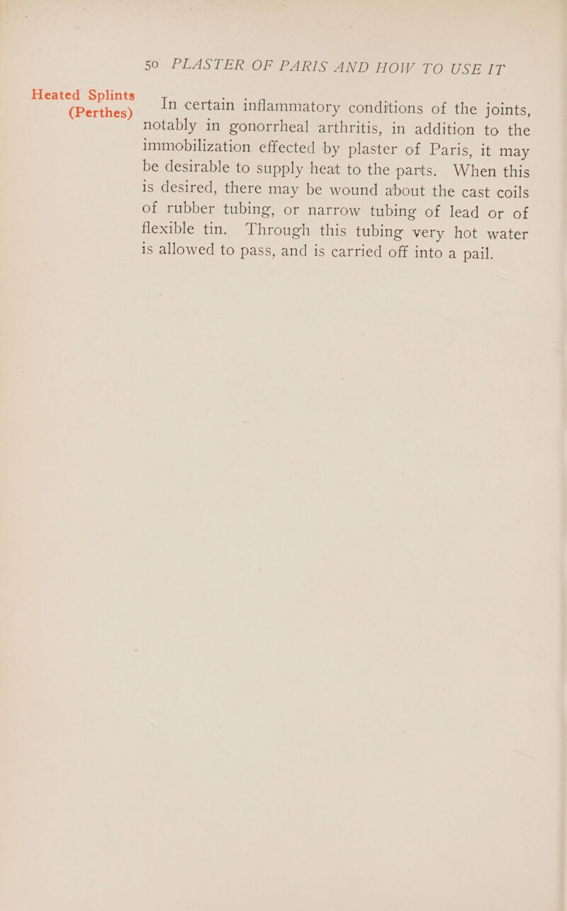 (Perthes) 50 PLASTER OF PARIS AND HOW TO USE IT In certain inflammatory conditions of the joints, notably in gonorrheal arthritis, in addition to the immobilization effected by plaster of Paris, it may be desirable to supply heat to the parts. When this is desired, there may be wound about the cast coils of rubber tubing, or narrow tubing of lead or of flexible tin. Through this tubing very hot water is allowed to pass, and is carried off into a pail.