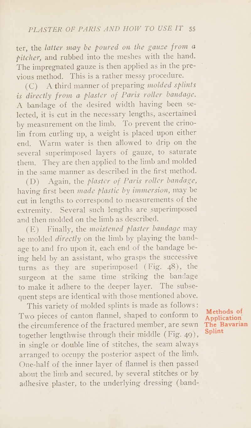 ter, the latter may be poured on the gauze from a pitcher, and rubbed into the meshes with the hand. The impregnated gauze is then applied as in the pre- vious method. This is a rather messy procedure. (C) Athird manner of preparing molded splints is directly from a plaster of Paris roller bandage. A bandage of the desired width having been se- lected, it is cut in the necessary lengths, ascertained by measurement on the limb. To prevent the crino- lin from curling up, a weight is placed upon either end. Warm water is then allowed to drip on the several superimposed layers of gauze, to saturate them. They are then applied to the limb and molded in the same manner as described in the first method. (D) Again, the plaster of Paris roller bandage, having first been made plastic by immersion, may be cut in lengths to correspond to measurements of the extremity. Several such lengths are superimposed and then molded on the limb as described. (E) Finally, the moistened plaster bandage may be molded directly on the limb by playing the band- age to and fro upon it, each end of the bandage be- ing held by an assistant, who grasps the successive turns as they are superimposed (Fig. 48), the surgeon at the same time striking the bandage to make it adhere to the deeper layer. The subse- quent steps are identical with those mentioned above. This variety of molded splints is made as follows: Two pieces of canton flannel, shaped to conform to the circumference of the fractured member, are sewn together lengthwise through their middle (Fig. 49), in single or double line of stitches, the seam always arranged to occupy the posterior aspect of the limb. One-half of the inner layer of flannel is then passed about the limb and secured, by several stitches or by adhesive plaster, to the underlying dressing (band- Methods of Application The Bavarian Splint