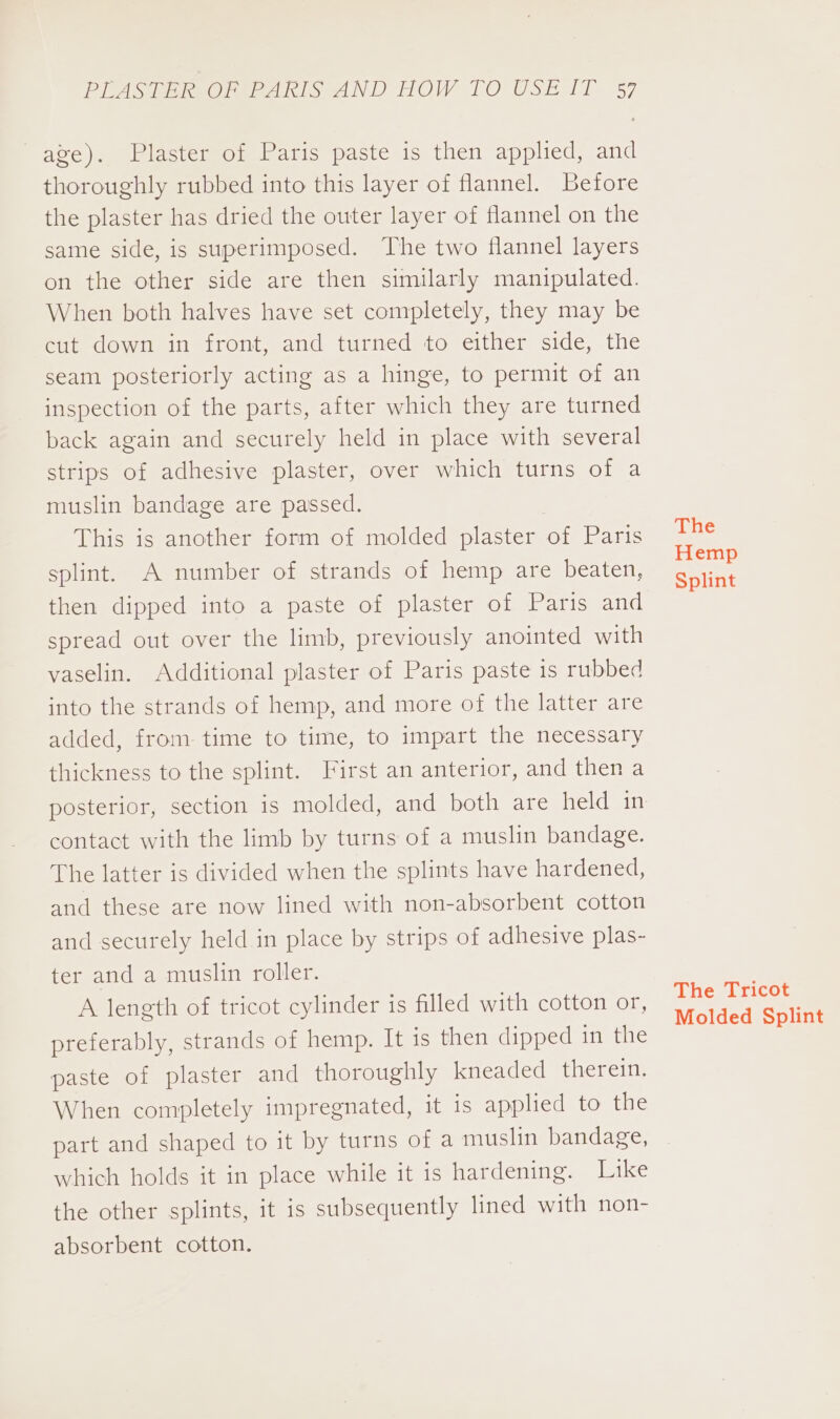 age). Plaster of Paris paste is then applied, and thoroughly rubbed into this layer of flannel. Before the plaster has dried the outer layer of flannel on the same side, is superimposed. The two flannel layers on the other side are then similarly manipulated. When both halves have set completely, they may be cut down in front, and turned to either side, the seam posteriorly acting as a hinge, to permit of an inspection of the parts, after which they are turned back again and securely held in place with several strips of adhesive plaster, over which turns of a muslin bandage are passed. This is another form of molded plaster of Paris splint. A number of strands of hemp are beaten, then dipped into a paste of plaster of Paris and spread out over the limb, previously anointed with vaselin. Additional plaster of Paris paste 1s rubbed into the strands of hemp, and more of the latter are added, from time to time, to impart the necessary thickness to the splint. First an anterior, and then a posterior, section is molded, and both are held in contact with the limb by turns of a muslin bandage. The latter is divided when the splints have hardened, and these are now lined with non-absorbent cotton and securely held in place by strips of adhesive plas- ter and a muslin roller. A length of tricot cylinder is filled with cotton or, preferably, strands of hemp. It is then dipped in the paste of plaster and thoroughly kneaded therein. When completely impregnated, it is applied to the part and shaped to it by turns of a muslin bandage, which holds it in place while it is hardening. Like the other splints, it is subsequently lined with non- absorbent cotton. The Hemp Splint The Tricot