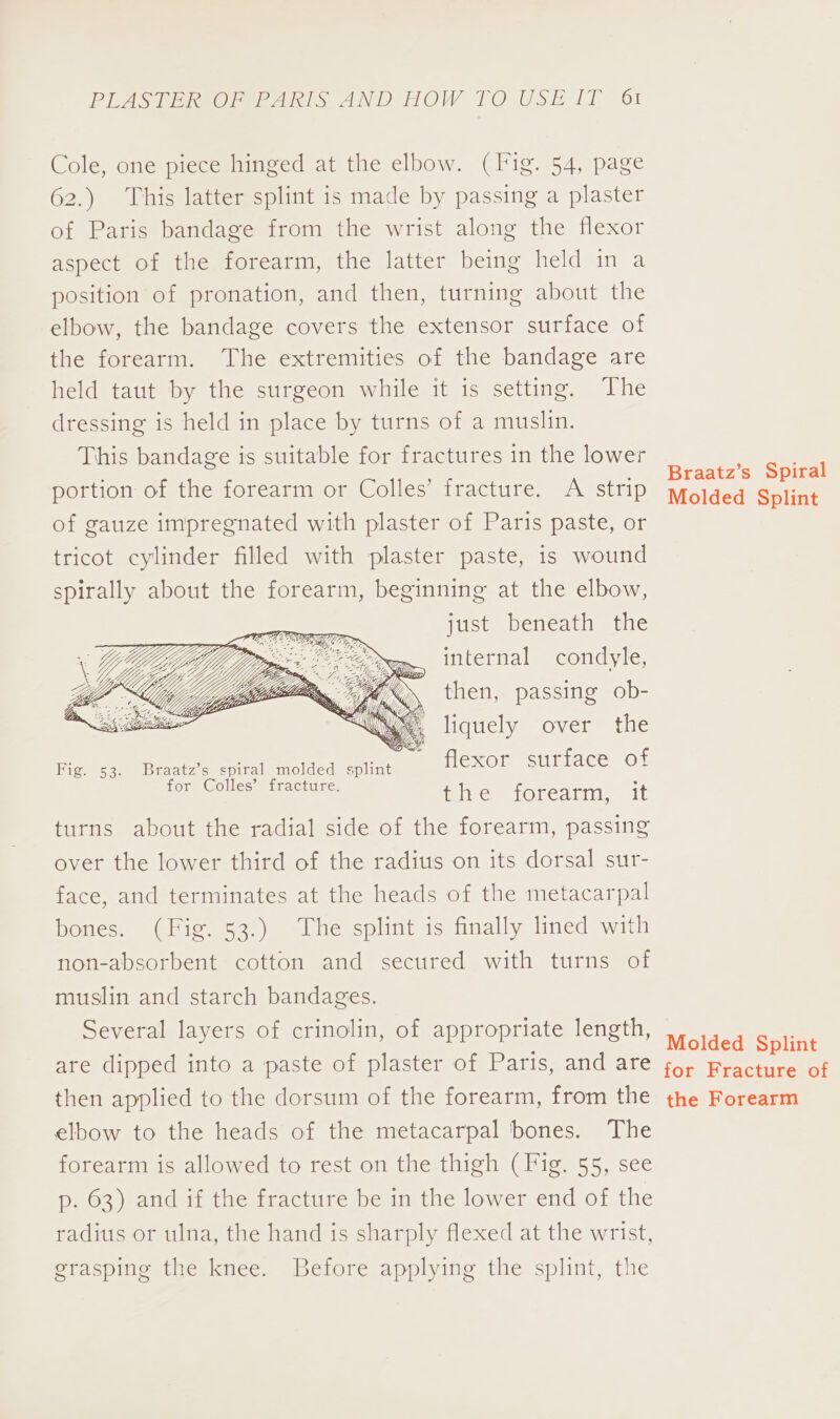 Cole, one piece hinged at the elbow. (Fig. 54, page 62.) This latter splint is made by passing a plaster of Paris bandage from the wrist along the flexor aspect of the forearm, the latter being held in a position of pronation, and then, turning about the elbow, the bandage covers the extensor surface of the forearm. The extremities of the bandage are held taut by the surgeon while it is setting. The dressing is held in place by turns of a muslin. This bandage is suitable for fractures in the lower portion of the forearm or Colles’ fracture. A strip of gauze impregnated with plaster of Paris paste, or tricot cylinder filled with plaster paste, is wound spirally about the forearm, beginning at the elbow, just beneath the internal condyle, then, passing ob- - liquely over the flexor surface of the forearm, it turns about the radial side of the forearm, passing over the lower third of the radius on its dorsal sur- face, and terminates at the heads of the metacarpal bones. (Fig. 53.) The splint is finally lined with Fig. 53. Braatz’s spiral molded splint for Colles’ fracture. non-absorbent cotton and secured with turns of muslin and starch bandages. Several layers of crinolin, of appropriate length, are dipped into a paste of plaster of Paris, and are then applied to the dorsum of the forearm, from the elbow to the heads of the metacarpal bones. The forearm is allowed to rest on the thigh (Fig. 55, see p. 63)-and if the fracture be inthe lower end of the radius or ulna, the hand is sharply flexed at the wrist, grasping the knee. Before applying the splint, the Braatz’s Spiral Molded Splint Molded Splint for Fracture of the Forearm