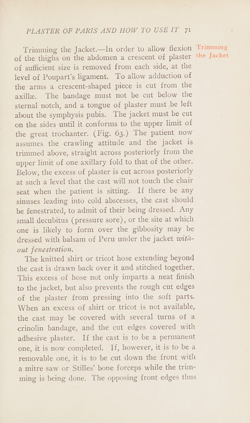 of the thighs on the abdomen a crescent of plaster of sufficient size is removed from each side, at the level of Poupart’s ligament. To allow adduction of the arms a crescent-shaped piece is cut from the axilla. The bandage must not be cut below the sternal notch, and a tongue of plaster must be lett about the symphysis pubis. The jacket must be cut on the sides until it conforms to the upper limit of the great trochanter. (Fig. 63.) The patient now assumes the crawling attitude and the jacket is trimmed above, straight across posteriorly from the upper limit of one axillary fold to that of the other. Below, the excess of plaster is cut across posteriorly at such a level that the cast will not touch the chair seat when the patient is sitting. If there be any sinuses leading into cold abscesses, the cast should be fenestrated, to admit of their being dressed. Any small decubitus (pressure sore), or the site at which one is likely to form over the gibbosity may be dressed with balsam of Peru under the jacket wits- out fenestration. The knitted shirt or tricot hose extending beyond the cast is drawn back over it and stitched together. This excess of hose not only imparts a neat finish to the jacket, but also prevents the rough cut edges of the plaster from pressing into the soft parts. When an excess of shirt or tricot is not available, the cast may be covered with several turns of a crinolin bandage, and the cut edges covered with adhesive plaster. If the cast is to be a permanent one, it is now completed. If, however, it is to be a removable one, it is to be cut down the front with a mitre saw or Stilles’ bone forceps while the trim- ming is being done. The opposing front edges thus the Jacket