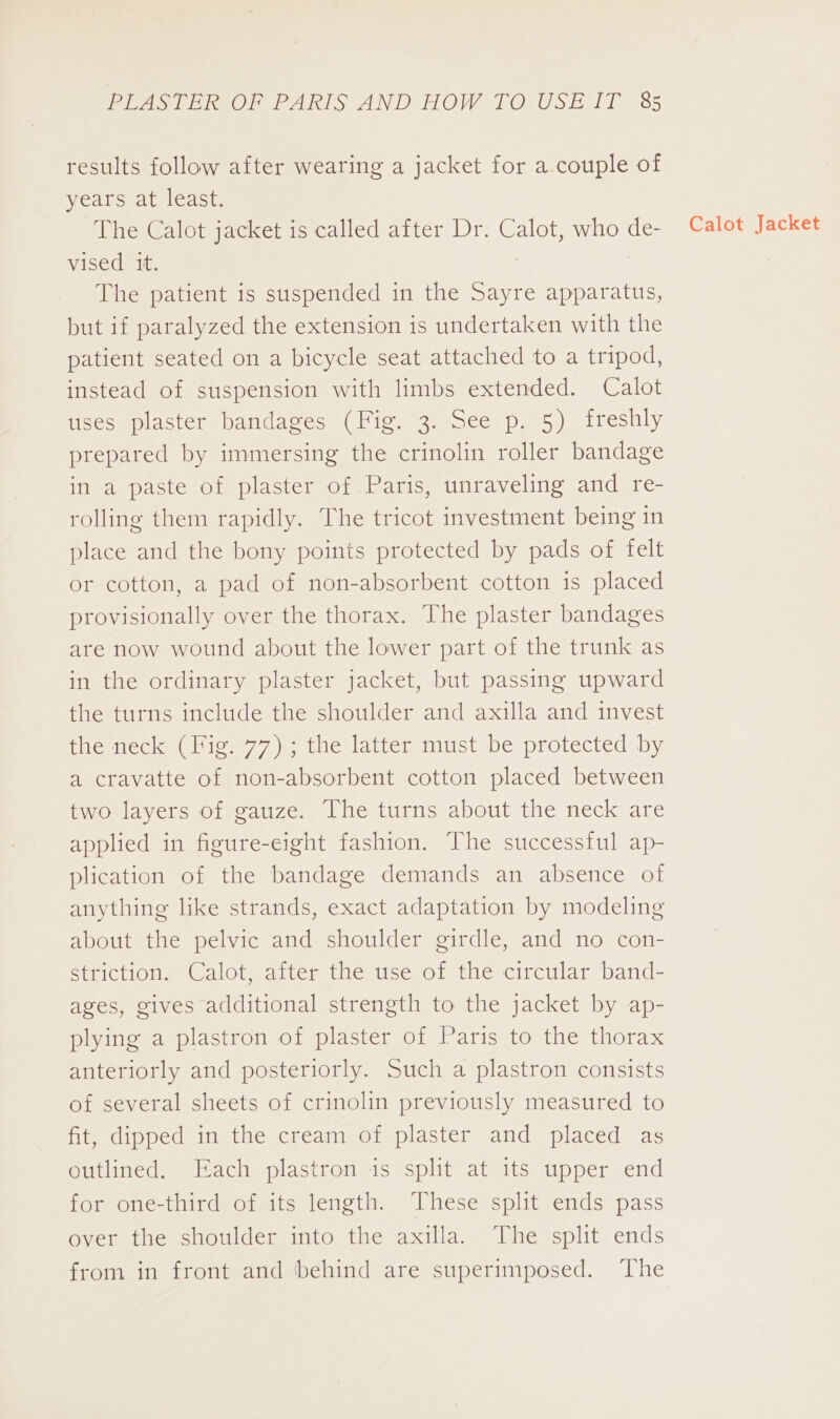 results follow after wearing a jacket for a couple of years at least. The Calot jacket is called after Dr. Calot, who de- vised it. The patient is suspended in the Sayre apparatus, but if paralyzed the extension is undertaken with the patient seated on a bicycle seat attached to a tripod, instead of suspension with limbs extended. Calot uses plaster bandages (Fig. 3. See p. 5) freshly prepared by immersing the crinolin roller bandage in a paste of plaster of Paris, unraveling and re- rolling them rapidly. The tricot investment being in place and the bony points protected by pads of felt or cotton, a pad of non-absorbent cotton is placed provisionally over the thorax. The plaster bandages are now wound about the lower part of the trunk as in the ordinary plaster jacket, but passing upward the turns include the shoulder and axilla and invest the neck (Fig. 77) ; the latter must be protected by a cravatte of non-absorbent cotton placed between two layers of gauze. The turns about the neck are applied in figure-eight fashion. The successful ap- plication of the bandage demands an absence of anything like strands, exact adaptation by modeling about the pelvic and shoulder girdle, and no con- striction. Calot, after the use of the circular band- ages, gives additional strength to the jacket by ap- plying a plastron of plaster of Paris to the thorax anteriorly and posteriorly. Such a plastron consists of several sheets of crinolin previously measured to fit, dipped in the cream of plaster and placed as outlined. Each plastron is split at its upper end for one-third of its length. These split ends pass over the shoulder into the axilla. The split ends from in front and behind are superimposed. The Calot Jacket