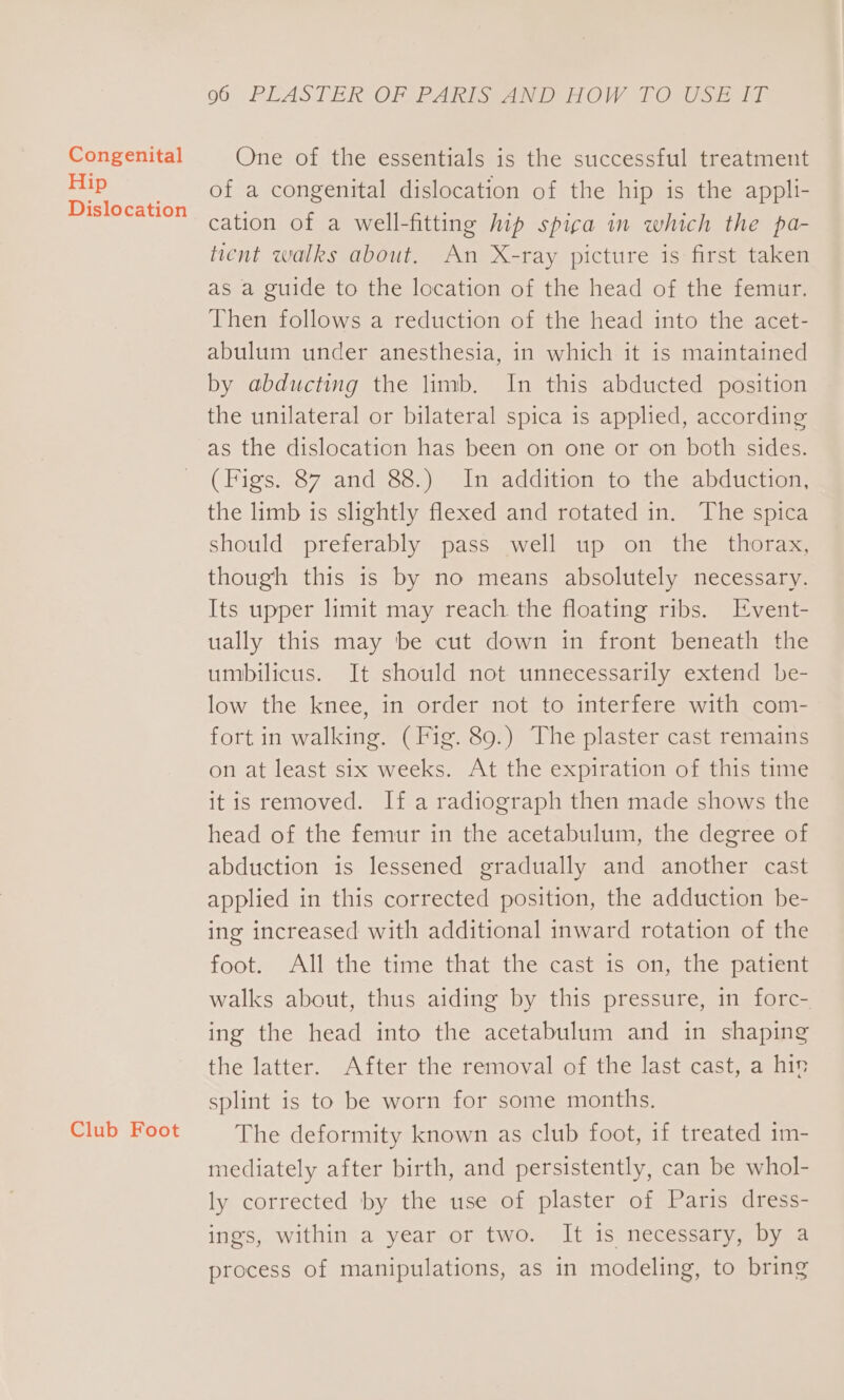 Congenital Hip Dislocation Club Foot 06° PEASTER OF PARTS AND HOW TOs ff One of the essentials is the successful treatment of a congenital dislocation of the hip is the appli- cation of a well-fitting hip spicga in which the pa- ticnt walks about. An X-ray picture is first taken as a guide to the location of the head of the femur. Then follows a reduction of the head into the acet- abulum under anesthesia, in which it is maintained by abducting the limb. In this abducted position the unilateral or bilateral spica is applied, according as the dislocation has been on one or on both sides. (Figs. 87 and 88.) In addition to the abduction, the limb is slightly flexed and rotated in. The spica should preferably pass well up on the thorax, though this is by no means absolutely necessary. Its upper limit may reach the floating ribs. Event- ually this may be cut down in front beneath the umbilicus. It should not unnecessarily extend be- low the knee, in order not to interfere with com- fort in walking. (Fig. 89.) The plaster cast remains on at least six weeks. At the expiration of this time it is removed. If a radiograph then made shows the head of the femur in the acetabulum, the degree of abduction is lessened gradually and another cast applied in this corrected position, the adduction be- ing increased with additional inward rotation of the foot. All the time that the cast is on, the patient walks about, thus aiding by this pressure, in forc- ing the head into the acetabulum and in shaping the latter. After the removal of the last cast, a hin splint is to be worn for some months. The deformity known as club foot, if treated 1m- mediately after birth, and persistently, can be whol- ly corrected by the use of plaster of Paris dress- ings, within a year or two. It is necessary, by a process of manipulations, as in modeling, to bring