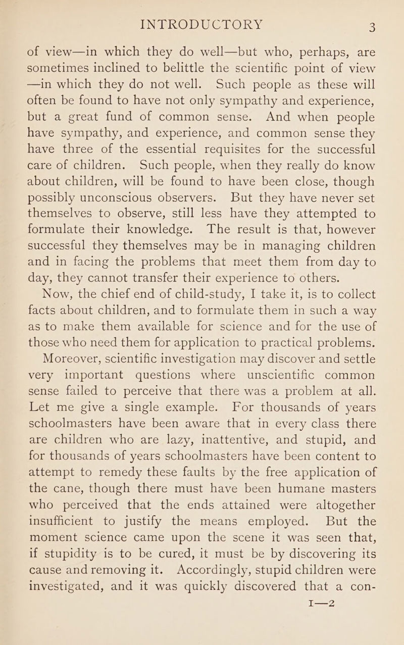 of view—in which they do well—but who, perhaps, are sometimes inclined to belittle the scientific point of view —in which they do not well. Such people as these will often be found to have not only sympathy and experience, but a great fund of common sense. And when people have sympathy, and experience, and common sense they have three of the essential requisites for the successful care of children. Such people, when they really do know about children, will be found to have been close, though possibly unconscious observers. But they have never set themselves to observe, still less have they attempted to formulate their knowledge. The result is that, however successful they themselves may be in managing children and in facing the problems that meet them from day to day, they cannot transfer their experience to others. Now, the chief end of child-study, I take it, is to collect facts about children, and to formulate them in such a way as to make them available for science and for the use of those who need them for application to practical problems. Moreover, scientific investigation may discover and settle very important questions where unscientific common sense failed to perceive that there was a problem at all. Let me give a single example. For thousands of years schoolmasters have been aware that in every class there are children who are lazy, inattentive, and stupid, and for thousands of years schoolmasters have been content to attempt to remedy these faults by the free application of the cane, though there must have been humane masters who perceived that the ends attained were altogether insufficient to justify the means employed. But the moment science came upon the scene it was seen that, if stupidity is to be cured, it must be by discovering its cause andremoving it. Accordingly, stupid children were investigated, and it was quickly discovered that a con- I—2