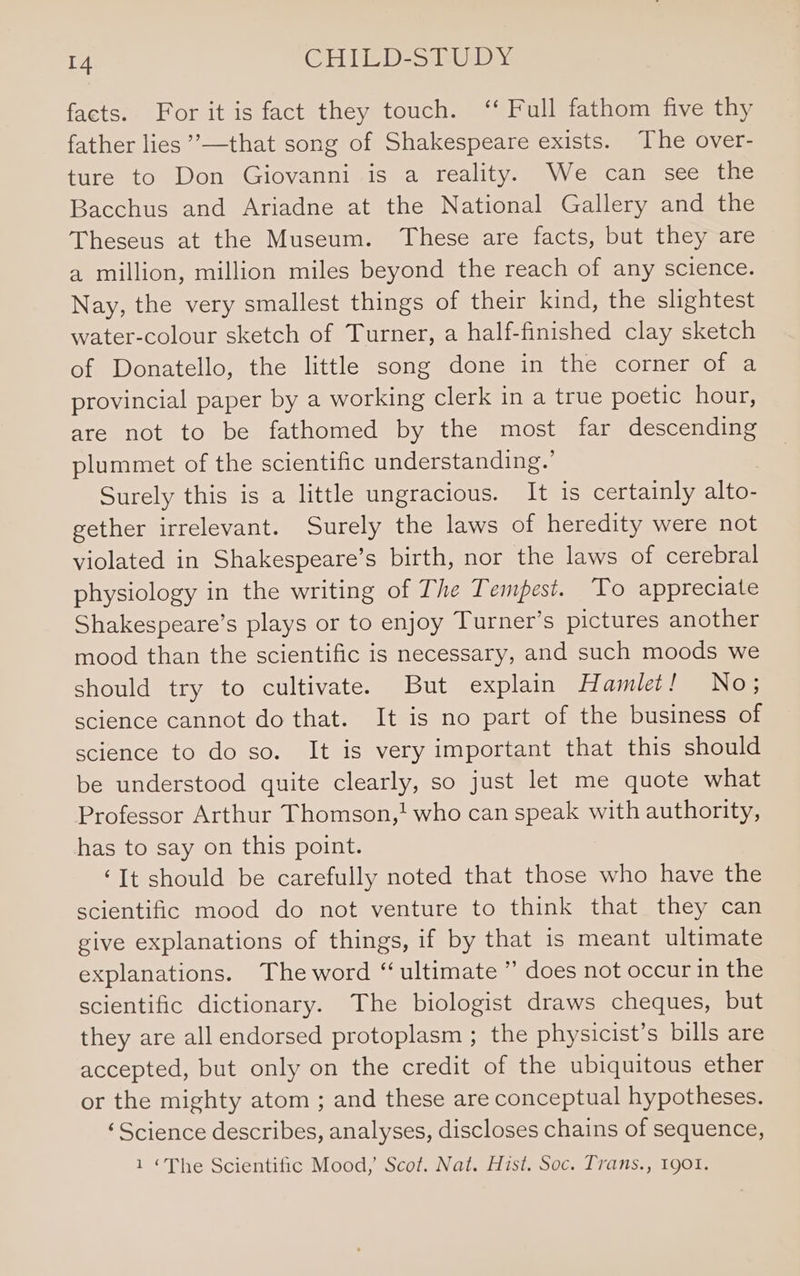 facts. For it is fact they touch. ‘‘ Full fathom five thy father lies ’—that song of Shakespeare exists. The over- ture to Don Giovanni is a reality. We can see the Bacchus and Ariadne at the National Gallery and the Theseus at the Museum. These are facts, but they are a million, million miles beyond the reach of any science. Nay, the very smallest things of their kind, the slightest water-colour sketch of Turner, a half-finished clay sketch of Donatello, the little song done in the corner of a provincial paper by a working clerk in a true poetic hour, are not to be fathomed by the most far descending plummet of the scientific understanding.’ Surely this is a little ungracious. It is certainly alto- gether irrelevant. Surely the laws of heredity were not violated in Shakespeare’s birth, nor the laws of cerebral physiology in the writing of The Tempest. To appreciate Shakespeare’s plays or to enjoy Turner’s pictures another mood than the scientific is necessary, and such moods we should try to cultivate. But explain Hamlet! No; science cannot do that. It is no part of the business of science to do so. It is very important that this should be understood quite clearly, so just let me quote what Professor Arthur Thomson,! who can speak with authority, has to say on this point. ‘It should be carefully noted that those who have the scientific mood do not venture to think that they can give explanations of things, if by that is meant ultimate explanations. The word “ultimate ” does not occur in the scientific dictionary. The biologist draws cheques, but they are all endorsed protoplasm ; the physicist’s bills are accepted, but only on the credit of the ubiquitous ether or the mighty atom ; and these are conceptual hypotheses. ‘Science describes, analyses, discloses chains of sequence, 1 ‘The Scientific Mood,’ Scot. Nat. Hist. Soc. Trans., 1901.