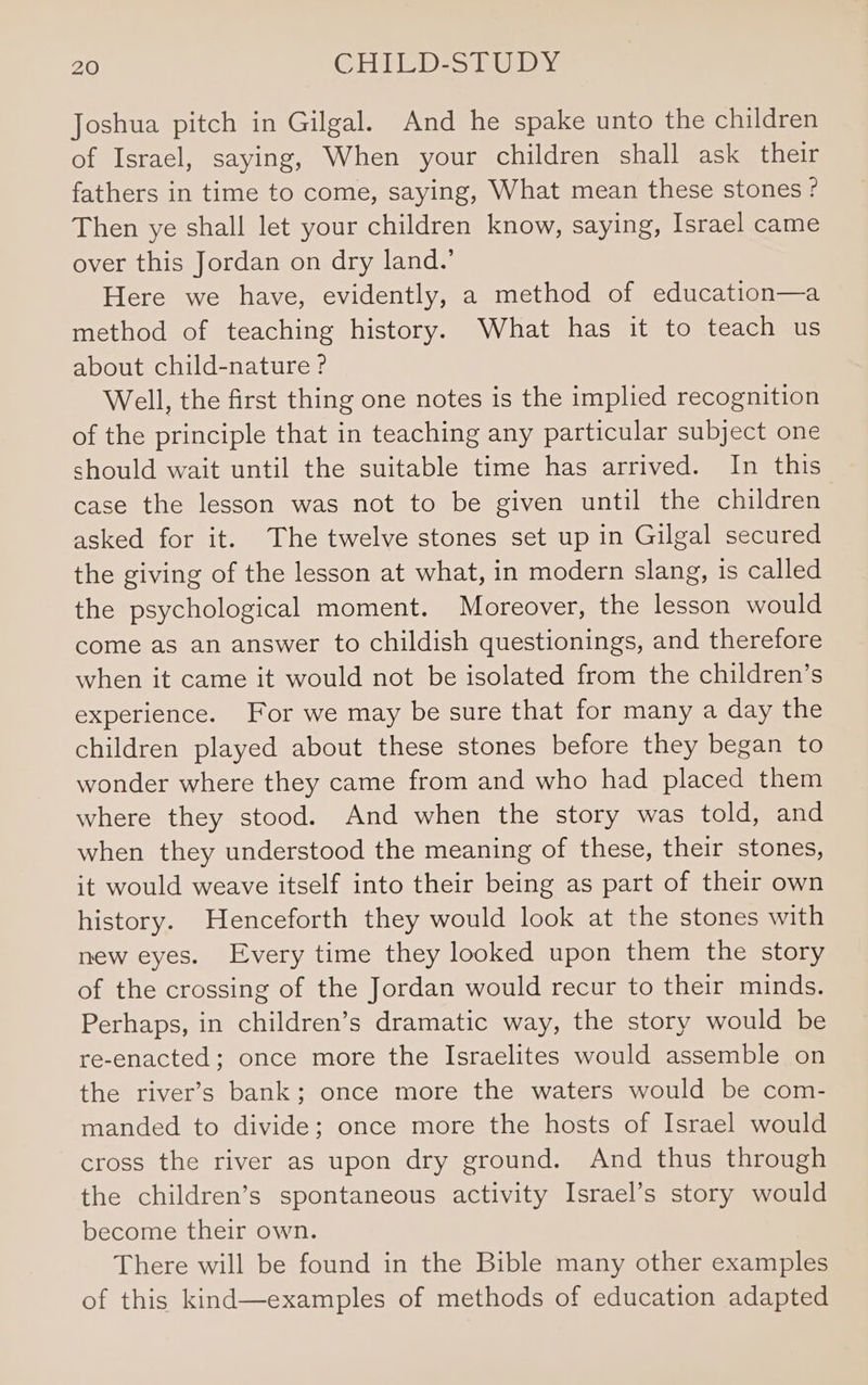 Joshua pitch in Gilgal. And he spake unto the children of Israel, saying, When your children shall ask their fathers in time to come, saying, What mean these stones ° Then ye shall let your children know, saying, Israel came over this Jordan on dry land.’ Here we have, evidently, a method of education—a method of teaching history. What has it to teach us about child-nature ? Well, the first thing one notes is the implied recognition of the principle that in teaching any particular subject one should wait until the suitable time has arrived. In this case the lesson was not to be given until the children asked for it. The twelve stones set up in Gilgal secured the giving of the lesson at what, in modern slang, is called the psychological moment. Moreover, the lesson would come as an answer to childish questionings, and therefore when it came it would not be isolated from the children’s experience. For we may be sure that for many a day the children played about these stones before they began to wonder where they came from and who had placed them where they stood. And when the story was told, and when they understood the meaning of these, their stones, it would weave itself into their being as part of their own history. Henceforth they would look at the stones with new eyes. Every time they looked upon them the story of the crossing of the Jordan would recur to their minds. Perhaps, in children’s dramatic way, the story would be re-enacted; once more the Israelites would assemble on the river’s bank; once more the waters would be com- manded to divide; once more the hosts of Israel would cross the river as upon dry ground. And thus through the children’s spontaneous activity Israel’s story would become their own. There will be found in the Bible many other examples of this kind—examples of methods of education adapted