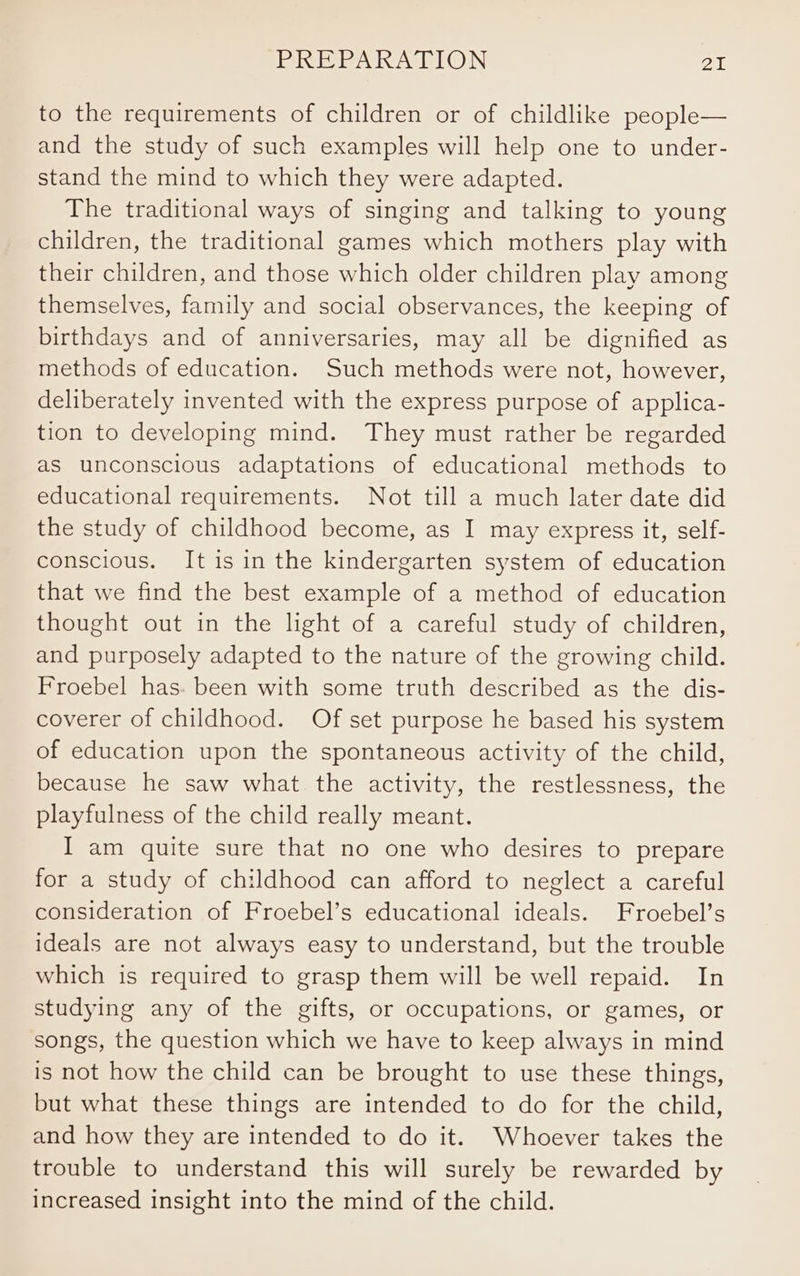 to the requirements of children or of childlike people— and the study of such examples will help one to under- stand the mind to which they were adapted. The traditional ways of singing and talking to young children, the traditional games which mothers play with their children, and those which older children play among themselves, family and social observances, the keeping of birthdays and of anniversaries, may all be dignified as methods of education. Such methods were not, however, deliberately invented with the express purpose of applica- tion to developing mind. They must rather be regarded as unconscious adaptations of educational methods to educational requirements. Not till a much later date did the study of childhood become, as I may express it, self- conscious. It is in the kindergarten system of education that we find the best example of a method of education thought out in the light of a careful study of children, and purposely adapted to the nature of the growing child. Froebel has. been with some truth described as the dis- coverer of childhood. Of set purpose he based his system of education upon the spontaneous activity of the child, because he saw what the activity, the restlessness, the playfulness of the child really meant. I am quite sure that no one who desires to prepare for a study of childhood can afford to neglect a careful consideration of Froebel’s educational ideals. Froebel’s ideals are not always easy to understand, but the trouble which is required to grasp them will be well repaid. In studying any of the gifts, or occupations, or games, or songs, the question which we have to keep always in mind is not how the child can be brought to use these things, but what these things are intended to do for the child, and how they are intended to do it. Whoever takes the trouble to understand this will surely be rewarded by increased insight into the mind of the child.