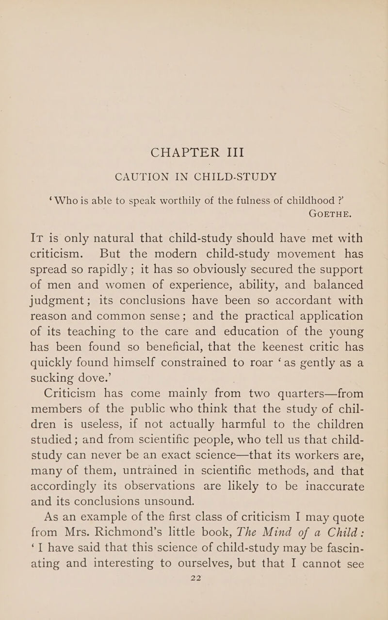 (Clabevie Inde JHUl CAUTION IN CHILD-STUDY ‘Who is able to speak worthily of the fulness of childhood ? GOETHE. IT is only natural that child-study should have met with criticism. But the modern child-study movement has spread so rapidly ; it has so obviously secured the support of men and women of experience, ability, and balanced judgment; its conclusions have been so accordant with reason and common sense; and the practical application of its teaching to the care and education of the young has been found so beneficial, that the keenest critic has quickly found himself constrained to roar ‘as gently as a sucking dove.’ Criticism has come mainly from two quarters—from members of the public who think that the study of chil- dren is useless, if not actually harmful to the children studied ; and from scientific people, who tell us that child- study can never be an exact science—that its workers are, many of them, untrained in scientific methods, and that accordingly its observations are likely to be inaccurate and its conclusions unsound. As an example of the first class of criticism I may quote from Mrs. Richmond’s little book, The Mind of a Child: ‘] have said that this science of child-study may be fascin- ating and interesting to ourselves, but that I cannot see