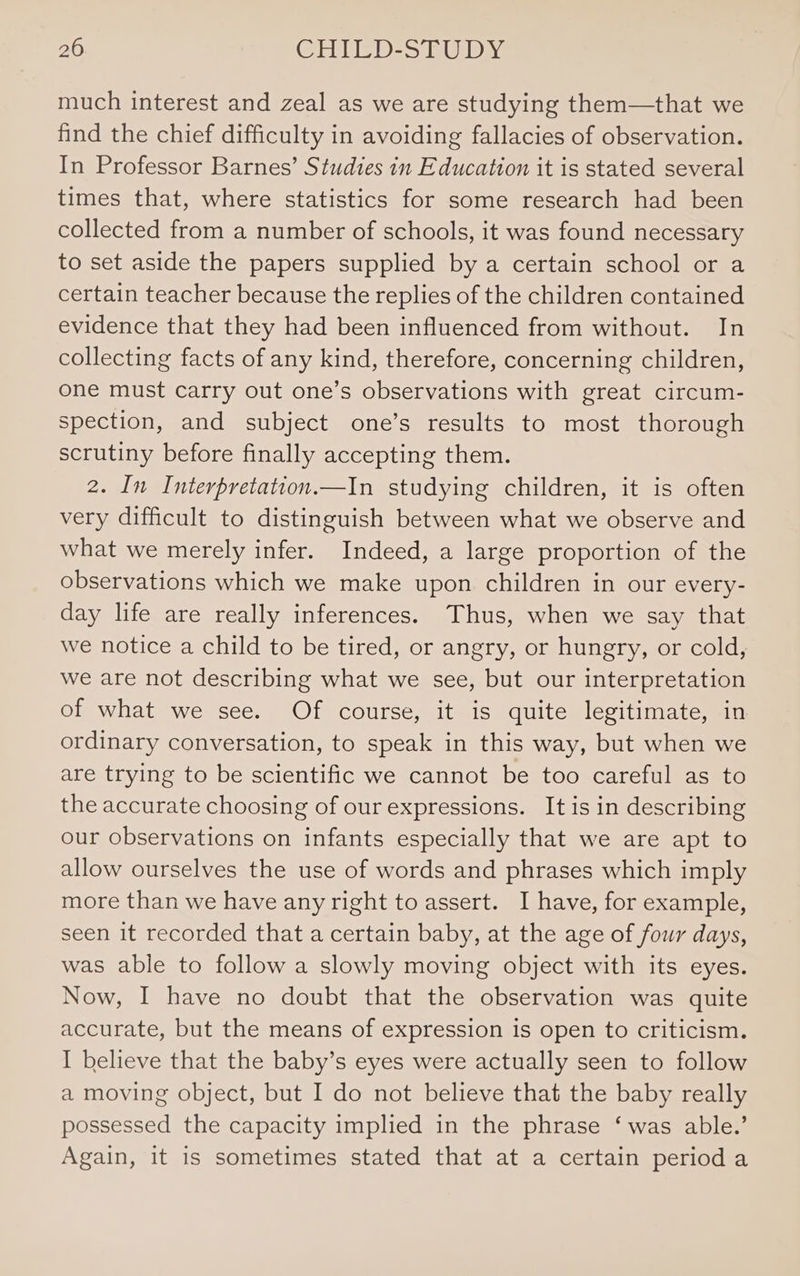 much interest and zeal as we are studying them—that we find the chief difficulty in avoiding fallacies of observation. In Professor Barnes’ Studies in Education it is stated several times that, where statistics for some research had been collected from a number of schools, it was found necessary to set aside the papers supplied by a certain school or a certain teacher because the replies of the children contained evidence that they had been influenced from without. In collecting facts of any kind, therefore, concerning children, one must carry out one’s observations with great circum- spection, and subject one’s results to most thorough scrutiny before finally accepting them. 2. In Interpretation.—In studying children, it is often very difficult to distinguish between what we observe and what we merely infer. Indeed, a large proportion of the observations which we make upon children in our every- day life are really inferences. Thus, when we say that we notice a child to be tired, or angry, or hungry, or cold, we are not describing what we see, but our interpretation of what we see. Of course, it is quite legitimate, in ordinary conversation, to speak in this way, but when we are trying to be scientific we cannot be too careful as to the accurate choosing of our expressions. It is in describing our observations on infants especially that we are apt to allow ourselves the use of words and phrases which imply more than we have any right to assert. I have, for example, seen it recorded that a certain baby, at the age of four days, was able to follow a slowly moving object with its eyes. Now, I have no doubt that the observation was quite accurate, but the means of expression is open to criticism. I believe that the baby’s eyes were actually seen to follow a moving object, but I do not believe that the baby really possessed the capacity implied in the phrase ‘was able.’ Again, it is sometimes stated that at a certain perioda