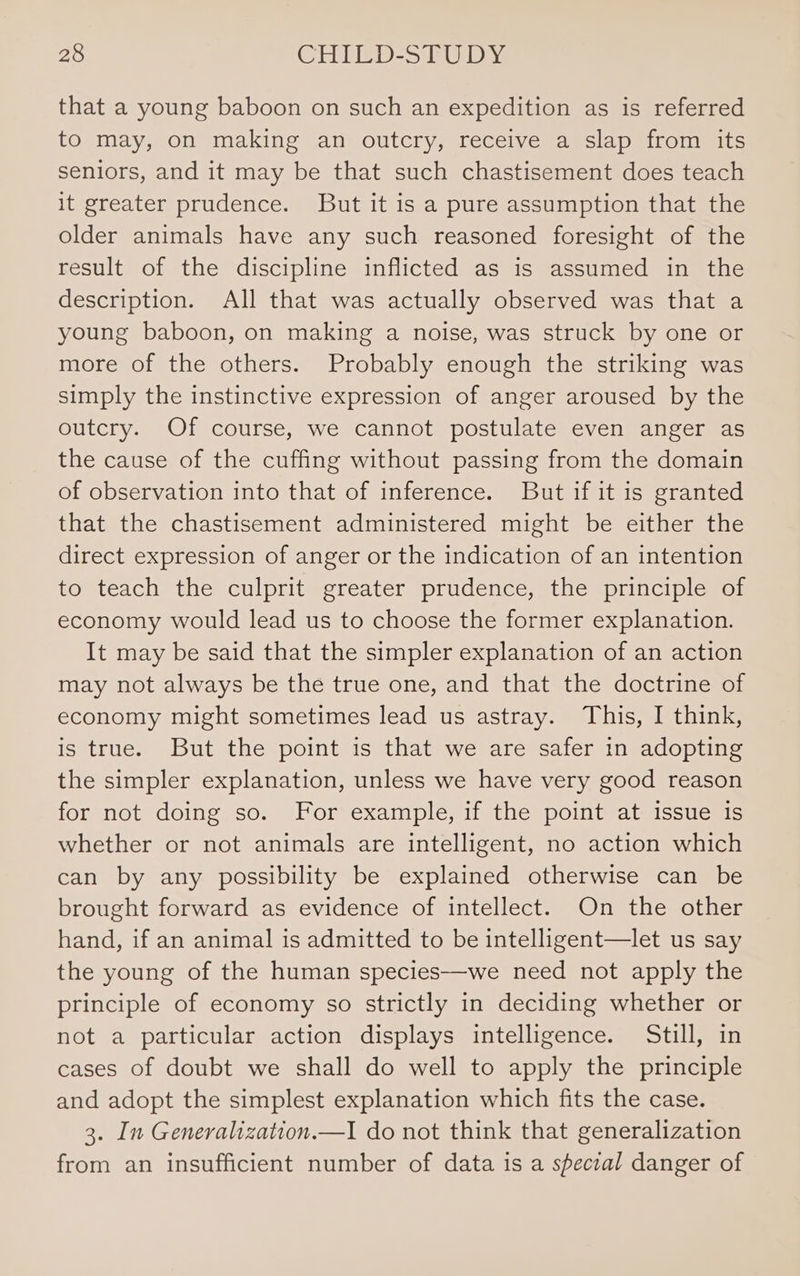 that a young baboon on such an expedition as is referred to may, on making an outcry, receive a slap from its seniors, and it may be that such chastisement does teach it greater prudence. But it is a pure assumption that the older animals have any such reasoned foresight of the result of the discipline inflicted as is assumed in the description. All that was actually observed was that a young baboon, on making a noise, was struck by one or more of the others. Probably enough the striking was simply the instinctive expression of anger aroused by the outcry. Of course, we cannot postulate even anger as the cause of the cuffing without passing from the domain of observation into that of inference. But if it is granted that the chastisement administered might be either the direct expression of anger or the indication of an intention to teach the culprit greater prudence, the principle of economy would lead us to choose the former explanation. It may be said that the simpler explanation of an action may not always be the true one, and that the doctrine of economy might sometimes lead us astray. This, I think, is true. But the point is that we are safer in adopting the simpler explanation, unless we have very good reason for not doing so. For example, if the point at issue is whether or not animals are intelligent, no action which can by any possibility be explained otherwise can be brought forward as evidence of intellect. On the other hand, if an animal is admitted to be intelligent—let us say the young of the human species—we need not apply the principle of economy so strictly in deciding whether or not a particular action displays intelligence. Still, in cases of doubt we shall do well to apply the principle and adopt the simplest explanation which fits the case. 3. In Generalization.—I do not think that generalization from an insufficient number of data is a special danger of