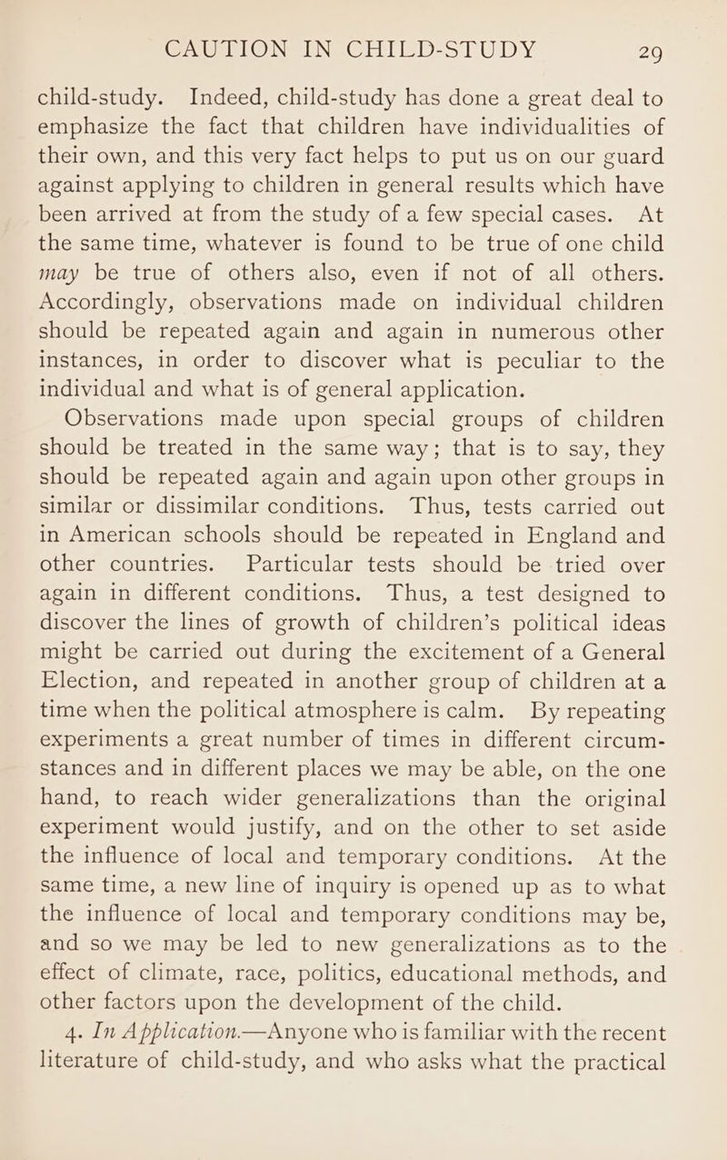 child-study. Indeed, child-study has done a great deal to emphasize the fact that children have individualities of their own, and this very fact helps to put us on our guard against applying to children in general results which have been arrived at from the study of a few special cases. At the same time, whatever is found to be true of one child may be true of others also, even if not of all others. Accordingly, observations made on individual children should be repeated again and again in numerous other instances, in order to discover what is peculiar to the individual and what is of general application. Observations made upon special groups of children should be treated in the same way; that is to say, they should be repeated again and again upon other groups in similar or dissimilar conditions. Thus, tests carried out in American schools should be repeated in England and other countries. Particular tests should be tried over again in different conditions. Thus, a test designed to discover the lines of growth of children’s political ideas might be carried out during the excitement of a General Election, and repeated in another group of children at a time when the political atmosphere is calm. By repeating experiments a great number of times in different circum- stances and in different places we may be able, on the one hand, to reach wider generalizations than the original experiment would justify, and on the other to set aside the influence of local and temporary conditions. At the same time, a new line of inquiry is opened up as to what the influence of local and temporary conditions may be, and so we may be led to new generalizations as to the effect of climate, race, politics, educational methods, and other factors upon the development of the child. 4. In A pplication.—Anyone who ts familiar with the recent literature of child-study, and who asks what the practical