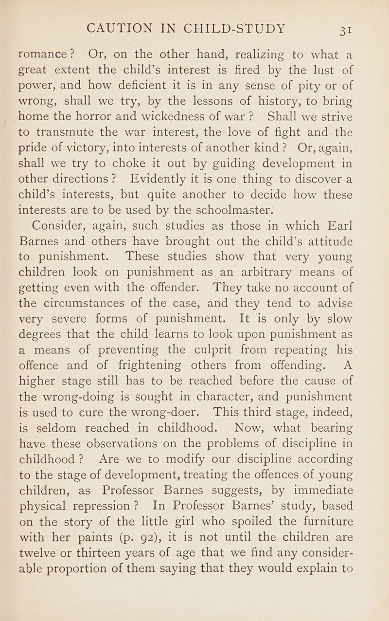 romance? Or, on the other hand, realizing to what a great extent the child’s interest is fired by the lust of power, and how deficient it is in any sense of pity or of wrong, shall we try, by the lessons of history, to bring home the horror and wickedness of war? Shall we strive to transmute the war interest, the love of fight and the pride of victory, into interests of another kind? Or, again, shall we try to choke it out by guiding development in other directions? Evidently it is one thing to discover a child’s interests, but quite another to decide how these interests are to be used by the schoolmaster. Consider, again, such studies as those in which Earl Barnes and others have brought out the child’s attitude to punishment. These studies show that very young children look on punishment as an arbitrary means of getting even with the offender. They take no account of the circumstances of the case, and they tend to advise very severe forms of punishment. It is only by slow degrees that the child learns to look upon punishment as a means of preventing the culprit from repeating his offence and of frightening others from offending. A higher stage still has to be reached before the cause of the wrong-doing is sought in character, and punishment is used to cure the wrong-doer. This third stage, indeed, is seldom reached in childhood. Now, what bearing have these observations on the problems of discipline in childhood? Are we to modify our discipline according to the stage of development, treating the offences of young children, as Professor Barnes suggests, by immediate physical repression? In Professor Barnes’ study, based on the story of the little girl who spoiled the furniture with her paints (p. 92), it is not until the children are twelve or thirteen years of age that we find any consider- able proportion of them saying that they would explain to