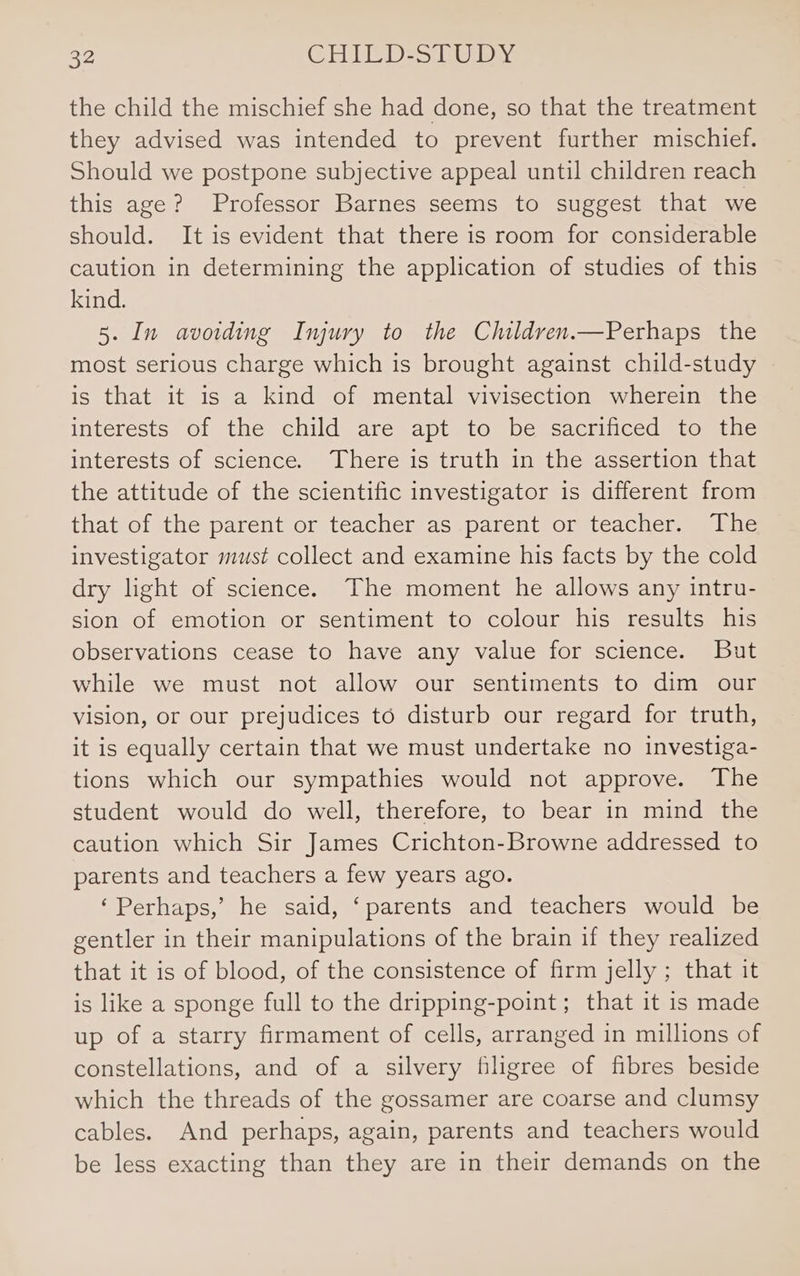 the child the mischief she had done, so that the treatment they advised was intended to prevent further mischief. Should we postpone subjective appeal until children reach this age? Professor Barnes seems to suggest that we should. It is evident that there is room for considerable caution in determining the application of studies of this kind. 5. In avoiding Injury to the Children.—Perhaps the most serious charge which is brought against child-study is that it is a kind of mental vivisection wherein the interests of the child are apt to be sacrificed to the interests of science. There is truth in the assertion that the attitude of the scientific investigator is different from that of the parent or teacher as parent or teacher. The investigator must collect and examine his facts by the cold dry light of science. The moment he allows any intru- sion of emotion or sentiment to colour his results his observations cease to have any value for science. But while we must not allow our sentiments to dim our vision, or our prejudices to disturb our regard for truth, it is equally certain that we must undertake no investiga- tions which our sympathies would not approve. The student would do well, therefore, to bear in mind the caution which Sir James Crichton-Browne addressed to parents and teachers a few years ago. ‘Perhaps,’ he said, ‘parents and teachers would be gentler in their manipulations of the brain if they realized that it is of blood, of the consistence of firm jelly; that it is like a sponge full to the dripping-point; that it is made up of a starry firmament of cells, arranged in millions of constellations, and of a silvery filigree of fibres beside which the threads of the gossamer are coarse and clumsy cables. And perhaps, again, parents and teachers would be less exacting than they are in their demands on the