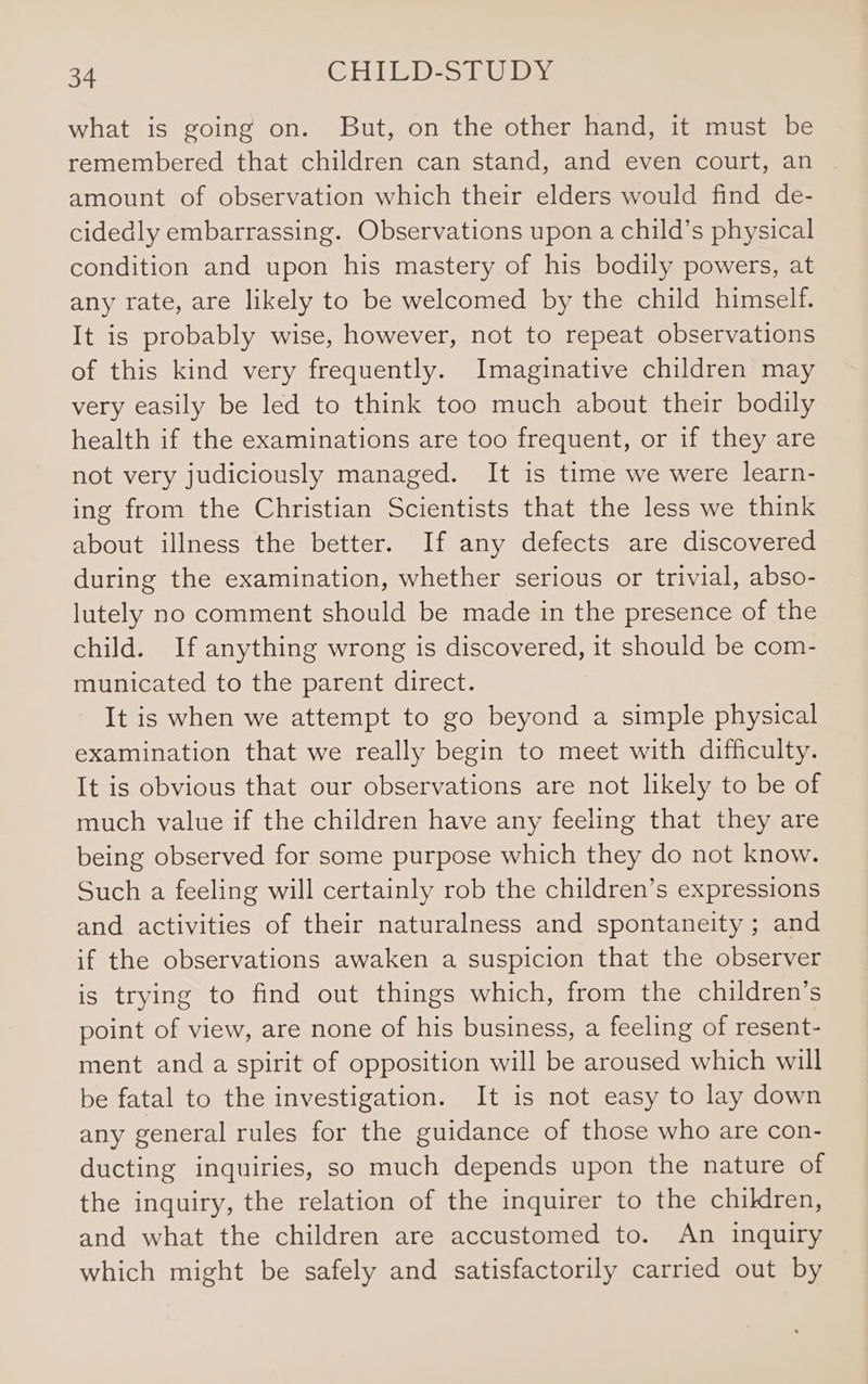 what is going on. But, on the other hand, it must be remembered that children can stand, and even court, an amount of observation which their elders would find de- cidedly embarrassing. Observations upon a child’s physical condition and upon his mastery of his bodily powers, at any rate, are likely to be welcomed by the child himself. It is probably wise, however, not to repeat observations of this kind very frequently. Imaginative children may very easily be led to think too much about their bodily health if the examinations are too frequent, or if they are not very judiciously managed. It is time we were learn- ing from the Christian Scientists that the less we think about illness the better. If any defects are discovered during the examination, whether serious or trivial, abso- lutely no comment should be made in the presence of the child. If anything wrong is discovered, it should be com- municated to the parent direct. It is when we attempt to go beyond a simple physical examination that we really begin to meet with difficulty. It is obvious that our observations are not likely to be of much value if the children have any feeling that they are being observed for some purpose which they do not know. Such a feeling will certainly rob the children’s expressions and activities of their naturalness and spontaneity ; and if the observations awaken a suspicion that the observer is trying to find out things which, from the children’s point of view, are none of his business, a feeling of resent- ment and a spirit of opposition will be aroused which will be fatal to the investigation. It is not easy to lay down any general rules for the guidance of those who are con- ducting inquiries, so much depends upon the nature of the inquiry, the relation of the inquirer to the children, and what the children are accustomed to. An inquiry which might be safely and satisfactorily carried out by