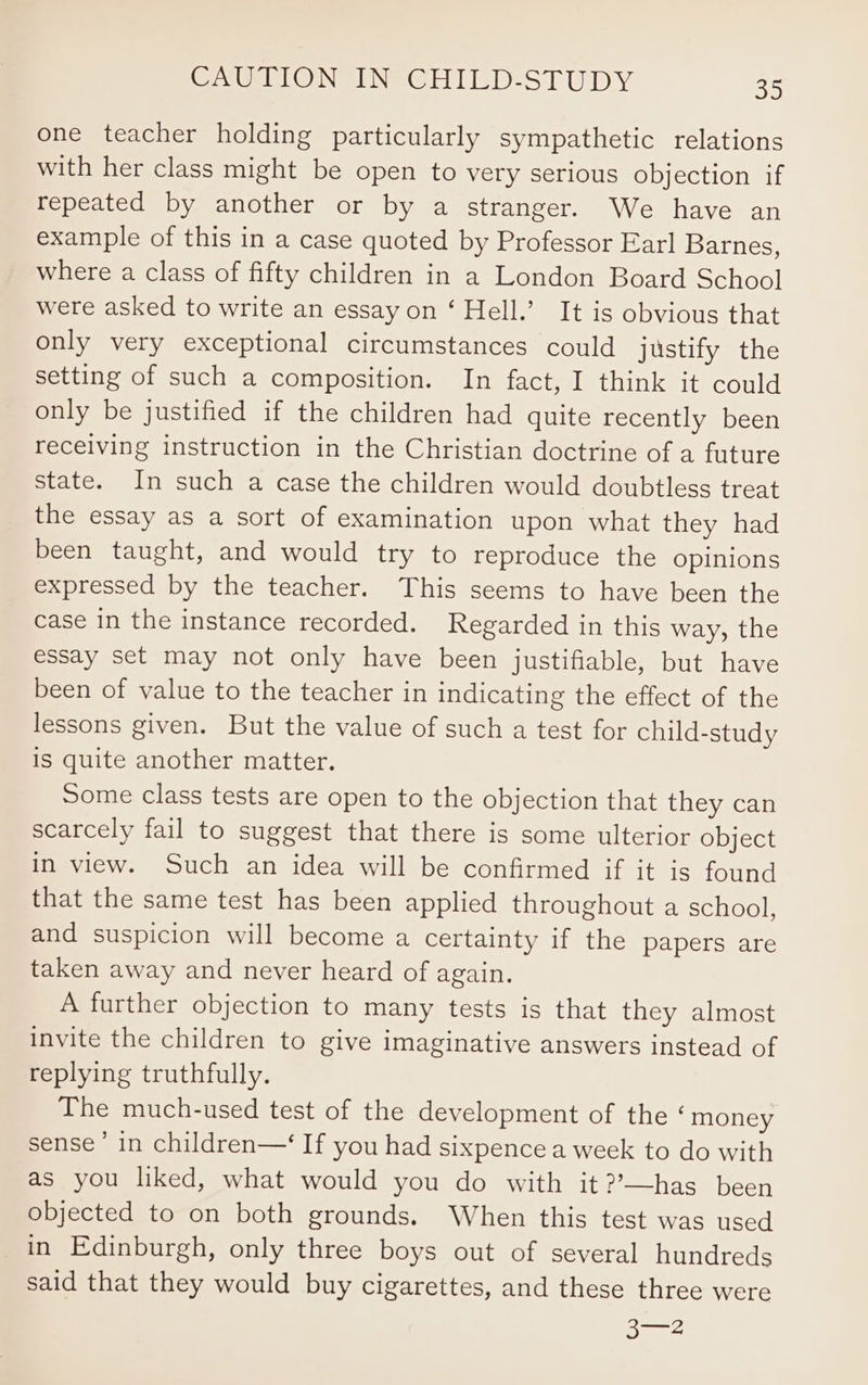 one teacher holding particularly sympathetic relations with her class might be open to very serious objection if repeated by another or by a stranger. We have an example of this in a case quoted by Professor Earl Barnes, where a class of fifty children in a London Board School were asked to write an essay on ‘ Hell.’ It is obvious that only very exceptional circumstances could justify the setting of such a composition. In fact, I think it could only be justified if the children had quite recently been receiving instruction in the Christian doctrine of a future state. In such a case the children would doubtless treat the essay as a sort of examination upon what they had been taught, and would try to reproduce the opinions expressed by the teacher. This seems to have been the case in the instance recorded. Regarded in this way, the essay set may not only have been justifiable, but have been of value to the teacher in indicating the effect of the lessons given. But the value of such a test for child-study is quite another matter. Some class tests are open to the objection that they can scarcely fail to suggest that there is some ulterior object in view. Such an idea will be confirmed if it is found that the same test has been applied throughout a school, and suspicion will become a certainty if the papers are taken away and never heard of again. A further objection to many tests is that they almost invite the children to give imaginative answers instead of replying truthfully. The much-used test of the development of the ‘money sense’ in children—‘ If you had sixpence a week to do with as you liked, what would you do with it ?’—has been objected to on both grounds. When this test was used in Edinburgh, only three boys out of several hundreds said that they would buy cigarettes, and these three were 3—2