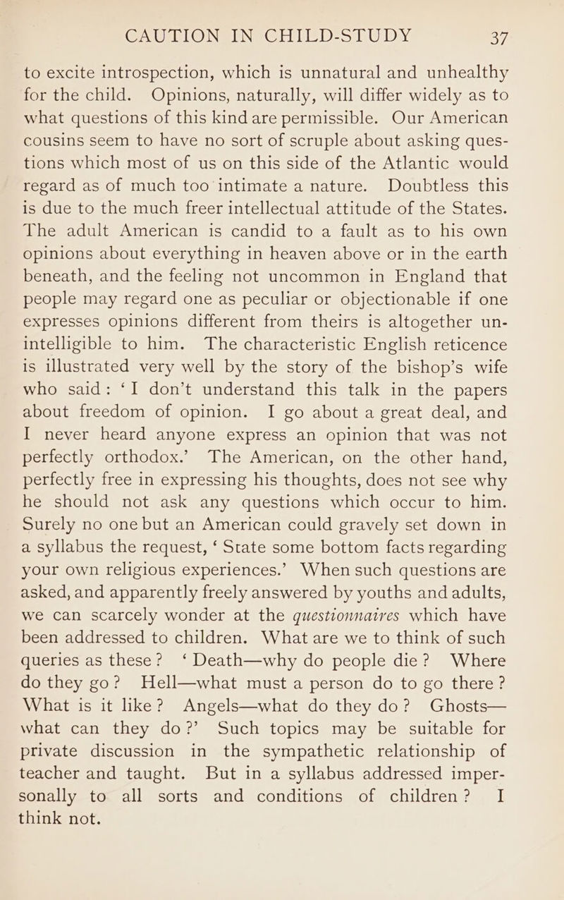 GA BLONS ING CHITED-STUDY BF, to excite introspection, which is unnatural and unhealthy for the child. Opinions, naturally, will differ widely as to what questions of this kind are permissible. Our American cousins seem to have no sort of scruple about asking ques- tions which most of us on this side of the Atlantic would regard as of much too intimate a nature. Doubtless this is due to the much freer intellectual attitude of the States. The adult American is candid to a fault as to his own opinions about everything in heaven above or in the earth beneath, and the feeling not uncommon in England that people may regard one as peculiar or objectionable if one expresses opinions different from theirs is altogether un- intelligible to him. The characteristic English reticence is illustrated very well by the story of the bishop’s wife who said: ‘I don’t understand this talk in the papers about freedom of opinion. I go about a great deal, and I never heard anyone express an opinion that was not perfectly orthodox.’ The American, on the other hand, perfectly free in expressing his thoughts, does not see why he should not ask any questions which occur to him. Surely no one but an American could gravely set down in a syllabus the request, ‘ State some bottom facts regarding your own religious experiences.’ When such questions are asked, and apparently freely answered by youths and adults, we can scarcely wonder at the questionnaires which have been addressed to children. What are we to think of such queries as these? ‘ Death—why do people die? Where do they go? Hell—what must a person do to go there? What is it like? Angels—what do they do? Ghosts— what can they do?’ Such topics may be suitable for private discussion in the sympathetic relationship of teacher and taught. But in a syllabus addressed imper- sonally to all sorts and conditions of children? I think not.