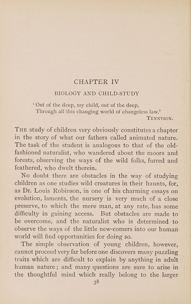 (Sie lUeib site JAY BIOLOGY AND CHILD-STUDY ‘Out of the deep, my child, out of the deep, Through all this changing world of changeless law.’ TENNYSON. THE study of children very obviously constitutes a chapter in the story of what our fathers called animated nature. The task of the student is analogous to that of the old- fashioned naturalist, who wandered about the moors and forests, observing the ways of the wild folks, furred and feathered, who dwelt therein. No doubt there are obstacles in the way of studying children as one studies wild creatures in their haunts, for, as Dr. Louis Robinson, in one of his charming essays on evolution, laments, the nursery is very much of a close preserve, to which the mere man, at any rate, has some difficulty in gaining access. But obstacles are made to be overcome, and the naturalist who is determined to observe the ways of the little new-comers into our human world will find opportunities for doing so. The simple observation of young children, however, cannot proceed very far before one discovers many puzzling traits which are difficult to explain by anything in adult human nature; and many questions are sure to arise in the thoughtful mind which really belong to the larger