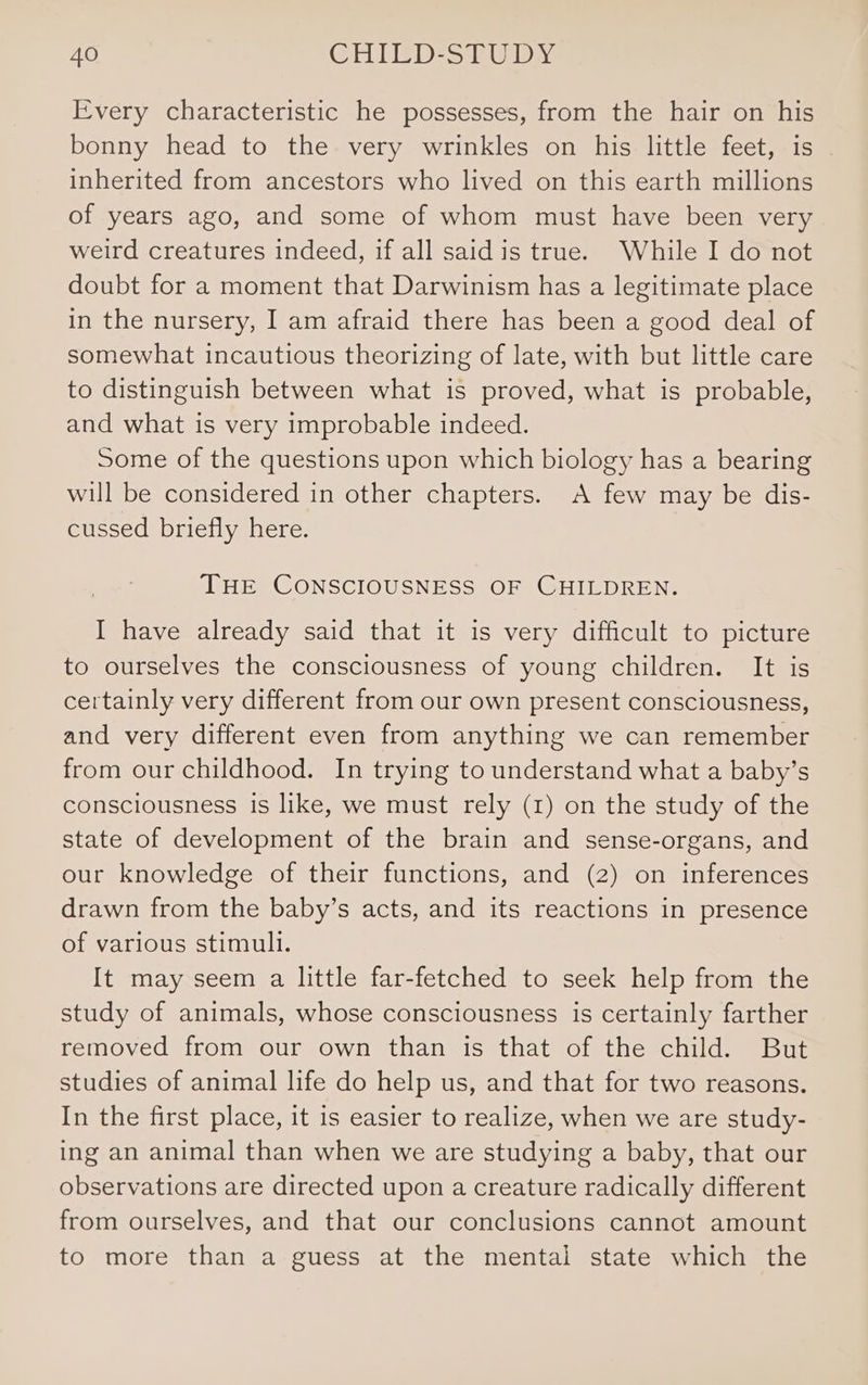 Every characteristic he possesses, from the hair on his bonny head to the very wrinkles on his little feet, is inherited from ancestors who lived on this earth millions of years ago, and some of whom must have been very weird creatures indeed, if all said is true. While I do not doubt for a moment that Darwinism has a legitimate place in the nursery, I am afraid there has been a good deal of somewhat incautious theorizing of late, with but little care to distinguish between what is proved, what is probable, and what is very improbable indeed. Some of the questions upon which biology has a bearing will be considered in other chapters. A few may be dis- cussed briefly here. THE CONSCIOUSNESS OF CHILDREN. I have already said that it is very difficult to picture to ourselves the consciousness of young children. It is certainly very different from our own present consciousness, and very different even from anything we can remember from our childhood. In trying to understand what a baby’s consciousness is like, we must rely (1) on the study of the state of development of the brain and sense-organs, and our knowledge of their functions, and (2) on inferences drawn from the baby’s acts, and its reactions in presence of various stimuli. It may seem a little far-fetched to seek help from the study of animals, whose consciousness is certainly farther removed from our own than is that of the child. But studies of animal life do help us, and that for two reasons. In the first place, it is easier to realize, when we are study- ing an animal than when we are studying a baby, that our observations are directed upon a creature radically different from ourselves, and that our conclusions cannot amount to more than a guess at the mental state which the