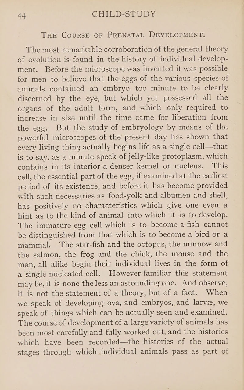 THE CouURSE OF PRENATAL DEVELOPMENT. The most remarkable corroboration of the general theory of evolution is found in the history of individual develop- ment. Before the microscope was invented it was possible for men to believe that the eggs of the various species of animals contained an embryo too minute to be clearly discerned by the eye, but which yet possessed all the organs of the adult form, and which only required to increase in size until the time came for liberation from the egg. But the study of embryology by means of the powerful microscopes of the present day has shown that every living thing actually begins life as a single cell—that is to say, as a minute speck of jelly-like protoplasm, which contains in its interior a denser kernel or nucleus. This cell, the essential part of the egg, if examined at the earliest period of its existence, and before it has become provided with such necessaries as food-yolk and albumen and shell, has positively no characteristics which give one even a hint as to the kind of animal into which it is to develop. The immature egg cell which is to become a fish cannot be distinguished from that which is to become a bird or a mammal. The star-fish and the octopus, the minnow and the salmon, the frog and the chick, the mouse and the man, all alike begin their individual lives in the form of a single nucleated cell. However familiar this statement may be, it is none the less an astounding one. And observe, it is not the statement of a theory, but of a fact. When we speak of developing ova, and embryos, and larve, we speak of things which can be actually seen and examined. The course of development of a large variety of animals has been most carefully and fully worked out, and the histories which have been recorded—the histories of the actual stages through which individual animals pass as part of