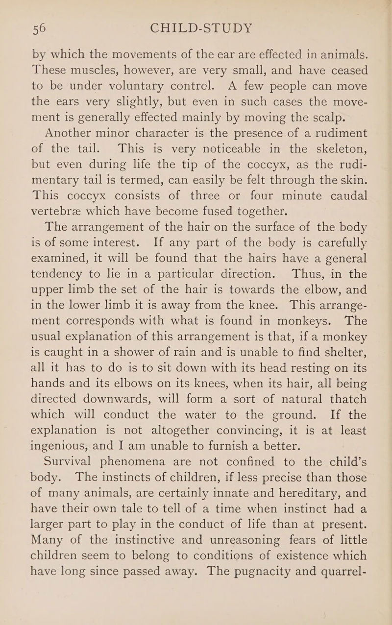 by which the movements of the ear are effected in animals. These muscles, however, are very small, and have ceased to be under voluntary control. A few people can move the ears very slightly, but even in such cases the move- ment is generally effected mainly by moving the scalp. Another minor character is the presence of a rudiment of the tail. This is very noticeable in the &lt;skeleton;, but even during life the tip of the coccyx, as the rudi- mentary tail is termed, can easily be felt through the skin. This coccyx consists of three or four minute caudal vertebrze which have become fused together. The arrangement of the hair on the surface of the body is of some interest. If any part of the body is carefully examined, it will be found that the hairs have a general tendency to lie in a particular direction. Thus, in the upper limb the set of the hair is towards the elbow, and in the lower limb it is away from the knee. This arrange- ment corresponds with what is found in monkeys. The usual explanation of this arrangement is that, if a monkey is caught in a shower of rain and is unable to find shelter, all it has to do is to sit down with its head resting on its hands and its elbows on its knees, when its hair, all being directed downwards, will form a sort of natural thatch which will conduct the water to the ground. If the explanation is not altogether convincing, it is at least ingenious, and I am unable to furnish a better. Survival phenomena are not confined to the child’s body. The instincts of children, if less precise than those of many animals, are certainly innate and hereditary, and have their own tale to tell of a time when instinct had a larger part to play in the conduct of life than at present. Many of the instinctive and unreasoning fears of little children seem to belong to conditions of existence which have long since passed away. The pugnacity and quarrel-
