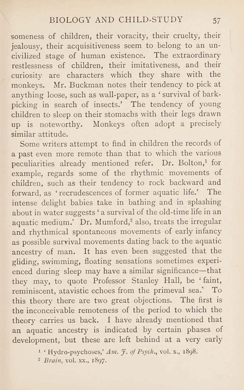 someness of children, their voracity, their cruelty, their jealousy, their acquisitiveness seem to belong to an un- civilized stage of human existence. The extraordinary restlessness of children, their imitativeness, and their curiosity are characters which they share with the monkeys. Mr. Buckman notes their tendency to pick at anything loose, such as wall-paper, as a ‘survival of bark- picking in search of insects.’ The tendency of young children to sleep on their stomachs with their legs drawn up is noteworthy. Monkeys often adopt a precisely similar attitude. Some writers attempt to find in children the records of a past even more remote than that to which the various peculiarities already mentioned refer. Dr. Bolton,’ for example, regards some of the rhythmic movements of children, such as their tendency to rock backward and forward, as ‘recrudescences of former aquatic life.’ The intense delight babies take in bathing and in splashing about in water suggests ‘a survival of the old-time life in an aquatic medium.’ Dr. Mumford,’ also, treats the irregular and rhythmical spontaneous movements of early infancy as possible survival movements dating back to the aquatic ancestry of man. It has even been suggested that the gliding, swimming, floating sensations sometimes experi- enced during sleep may have a similar significance—that they may, to quote Professor Stanley Hall, be ‘faint, reminiscent, atavistic echoes from the primeval sea.’ To this theory there are two great objections. The first is the inconceivable remoteness of the period to which the theory carries us back. I have already mentioned that an aquatic ancestry is indicated by certain phases of development, but these are left behind at a very early 1 « Hydro-psychoses,’ Am. F. of Psych., vol. x., 1898. 2 Brain, vol. xx., 1897.