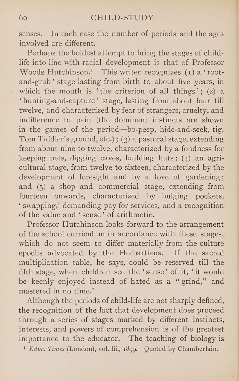 senses. In each case the number of periods and the ages involved are different. Perhaps the boldest attempt to bring the stages of child- life into line with racial development is that of Professor Woods Hutchinson.t This writer recognizes (1) a ‘ root- and-grub’ stage lasting from birth to about five years, in which the mouth is ‘the criterion of all things’; (2) a ‘hunting-and-capture’ stage, lasting from about four till twelve, and characterized by fear of strangers, cruelty, and indifference to pain (the dominant instincts are shown in the games of the period—bo-peep, hide-and-seek, tig, Tom Tiddler’s ground, etc.) ; (3) a pastoral stage, extending from about nine to twelve, characterized by a fondness for keeping pets, digging caves, building huts; (4) an agri- cultural stage, from twelve to sixteen, characterized by the development of foresight and by a love of gardening; and (5) a shop and commercial stage, extending from fourteen onwards, characterized by bulging pockets, ‘swapping,’ demanding pay for services, and a recognition of the value and ‘sense’ of arithmetic. Professor Hutchinson looks forward to the arrangement of the school curriculum in accordance with these stages, which do not seem to differ materially from the culture epochs advocated by the Herbartians. If the sacred multiplication table, he says, could be reserved till the fifth stage, when children see the ‘sense’ of it, ‘it would be keenly enjoyed instead of hated as a “‘grind,”’ and mastered in no time.’ | Although the periods of child-life are not sharply defined, the recognition of the fact that development does proceed through a series of stages marked by different instincts, interests, and powers of comprehension is of the greatest importance to the educator. The teaching of biology is 1 Educ. Times (London), vol. lii., 1899. Quoted by Chamberlain.