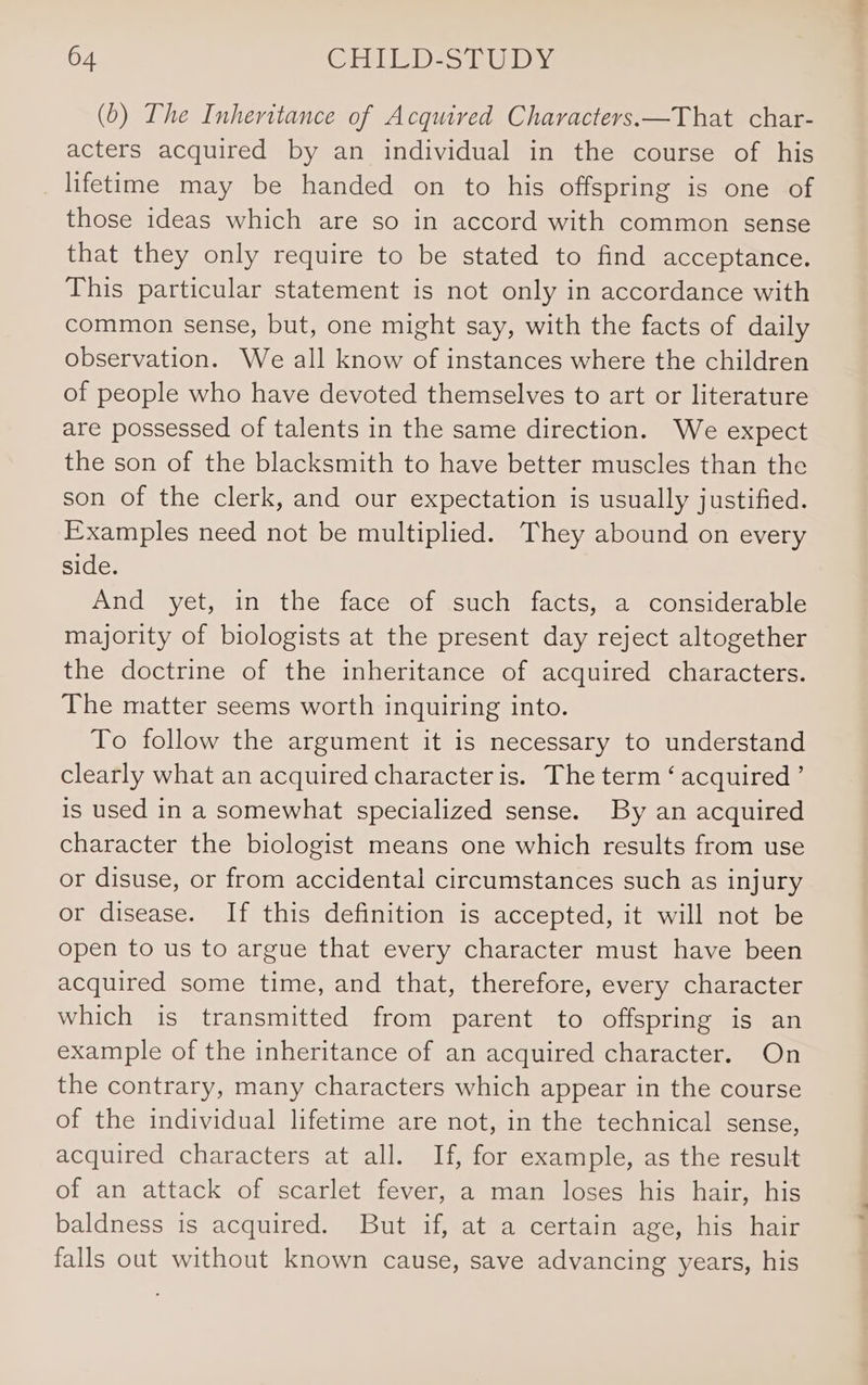 (b) The Inheritance of Acquired Characters.—That char- acters acquired by an individual in the course of his lifetime may be handed on to his offspring is one of those ideas which are so in accord with common sense that they only require to be stated to find acceptance. This particular statement is not only in accordance with common sense, but, one might say, with the facts of daily observation. We all know of instances where the children of people who have devoted themselves to art or literature are possessed of talents in the same direction. We expect the son of the blacksmith to have better muscles than the son of the clerk, and our expectation is usually justified. Examples need not be multiplied. They abound on every side. And yet, in the face of such facts, a considerable majority of biologists at the present day reject altogether the doctrine of the inheritance of acquired characters. The matter seems worth inquiring into. To follow the argument it is necessary to understand clearly what an acquired character is. The term ‘ acquired ’ is used in a somewhat specialized sense. By an acquired character the biologist means one which results from use or disuse, or from accidental circumstances such as injury or disease. If this definition is accepted, it will not be open to us to argue that every character must have been acquired some time, and that, therefore, every character which is transmitted from parent to offspring is an example of the inheritance of an acquired character. On the contrary, many characters which appear in the course of the individual lifetime are not, in the technical sense, acquired characters at all. If, for example, as the result of an attack of scarlet fever, a man loses his hair, his baldness is acquired. But if, at a certain age, his hair falls out without known cause, save advancing years, his 4s