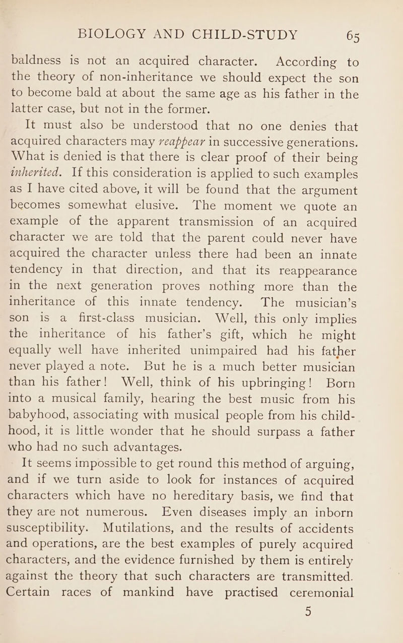 baldness is not an acquired character. According to the theory of non-inheritance we should expect the son to become bald at about the same age as his father in the latter case, but not in the former. It must also be understood that no one denies that acquired characters may reappear in successive generations. What is denied is that there is clear proof of their being inherited. If this consideration is applied to such examples as I have cited above, it will be found that the argument becomes somewhat elusive. The moment we quote an example of the apparent transmission of an acquired character we are told that the parent could never have acquired the character unless there had been an innate tendency in that direction, and that its reappearance in the next generation proves nothing more than the inheritance of this innate tendency. The musician’s son is a first-class musician. Well, this only implies the inheritance of his father’s gift, which he might equally well have inherited unimpaired had his father never played a note. But he is a much better musician than his father! Well, think of his upbringing! Born into a musical family, hearing the best music from his babyhood, associating with musical people from his child- hood, it is little wonder that he should surpass a father who had no such advantages. It seems impossible to get round this method of arguing, and if we turn aside to look for instances of acquired characters which have no hereditary basis, we find that they are not numerous. Even diseases imply an inborn susceptibility. Mutilations, and the results of accidents and operations, are the best examples of purely acquired characters, and the evidence furnished by them is entirely against the theory that such characters are transmitted. Certain races of mankind have practised ceremonial 5