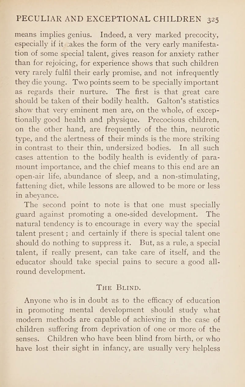 means implies genius. Indeed, a very marked precocity, especially if it::akes the form of the very early manifesta- tion of some special talent, gives reason for anxiety rather than for rejoicing, for experience shows that such children very rarely fulfil their early promise, and not infrequently they die young. Two points seem to be specially important as regards their nurture. The first is that great care should be taken of their bodily health. Galton’s statistics show that very eminent men are, on the whole, of excep- tionally good health and physique. Precocious children, on the other hand, are frequently of the thin, neurotic type, and the alertness of their minds is the more striking in contrast to their thin, undersized bodies. In all such cases attention to the bodily health is evidently of para- mount importance, and the chief means to this end are an open-air life, abundance of sleep, and a non-stimulating, fattening diet, while lessons are allowed to be more or less in abeyance. The second point to note is that one must specially guard against promoting a one-sided development. The natural tendency is to encourage in every way the special talent present ; and certainly if there is special talent one should do nothing to suppress it. But, as a rule, a special talent, if really present, can take care of itself, and the educator should take special pains to secure a good all- round development. ipApeDCIN Dy: Anyone who is in doubt as to the efficacy of education in promoting mental development should study what modern methods are capable of achieving in the case of children suffering from deprivation of one or more of the senses. Children who have been blind from birth, or who have lost their sight in infancy, are usually very helpless