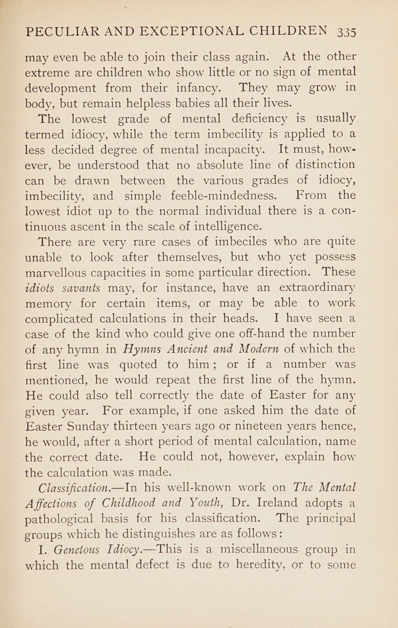 may even be able to join their class again. At the other extreme are children who show little or no sign of mental development from their infancy. They may grow in body, but remain helpless babies all their lives. The lowest grade of mental deficiency is usually termed idiocy, while the term imbecility is applied to a less decided degree of mental incapacity. It must, how- ever, be understood that no absolute line of distinction can be drawn between the various grades of idiocy, imbecility, and simple feeble-mindedness. From the lowest idiot up to the normal individual there is a con- tinuous ascent in the scale of intelligence. There are very rare cases of imbeciles who are quite unable to look after themselves, but who yet possess marvellous capacities in some particular direction. These idiots savants may, for instance, have an extraordinary memory for certain items, or may be able to work complicated calculations in their heads. I have seen a case of the kind who could give one off-hand the number of any hymn in Hymns Ancient and Modern of which the first line was quoted to him; or if a number was mentioned, he would repeat the first line of the hymn. He could also tell correctly the date of Easter for any given year. For example, if one asked him the date of Easter Sunday thirteen years ago or nineteen years hence, he would, after a short period of mental calculation, name the correct date. He could not, however, explain how the calculation was made. Classification.—In his well-known work on The Mental A ffections of Childhood and Youth, Dr. Ireland adopts a pathological basis for his classification. The principal groups which he distinguishes are as follows: I. Genetous Idiocy—This is a miscellaneous group in which the mental defect is due to heredity, or to some