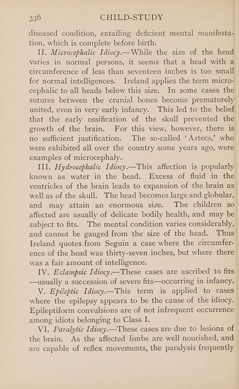 diseased condition, entailing deficient mental manifesta- tion, which is complete before birth. II. Microcephalic Idiocy—While the size of the head varies in normal persons, it seems that a head with a circumference of less than seventeen inches is too small for normal intelligences. Ireland applies the term micro- cephalic to all heads below this size. In some cases the sutures between the cranial bones become prematurely united, even in very early infancy. This led to the belief that the early ossification of the skull prevented the growth of the brain. For this view, however, there is no sufficient justification. The so-called ‘Aztecs,’ who were exhibited all over the country some years ago, were examples of microcephaly. III. Hydrocephalic Idiocy—This affection is popularly known as water in the head. Excess of fluid in the ventricles of the brain leads to expansion of the brain as well as of the skull. The head becomes large and globular, and may attain an enormous size. The children so affected are usually of delicate bodily health, and may be subject to fits. The mental condition varies considerably, and cannot be gauged from the size of the head. Thus Ireland quotes from Seguin a case where the circumfer- ence of the head was thirty-seven inches, but where there was a fair amount of intelligence. IV. Eclampsic Idiocy —These cases are ascribed to fits —usually a succession of severe fits—occurring in infancy. V. Epileptic Idiocy.—This term is applied to cases where the epilepsy appears to be the cause of the idiocy. Epileptiform convulsions are of not infrequent occurrence among idiots belonging to Class I. VI. Paralytic Idiocy —These cases are due to lesions of the brain. As the affected limbs are well nourished, and are capable of reflex movements, the paralysis frequently