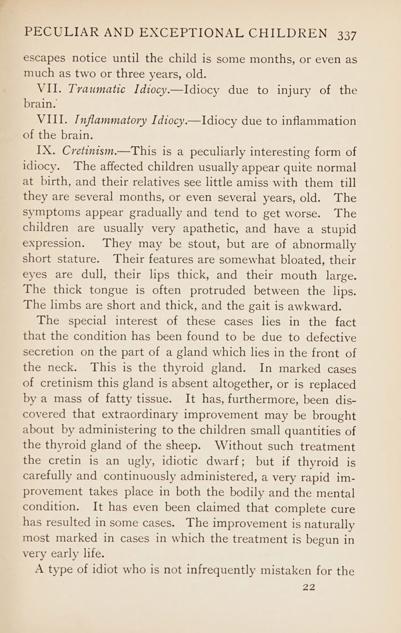 escapes notice until the child is some months, or even as much as two or three years, old. VII. Traumatic Idiocy.—Idiocy due to injury of the brain. VIII. Inflammatory Idiocy—lIdiocy due to inflammation of the brain. IX. Cretinism.—This is a peculiarly interesting form of idiocy. The affected children usually appear quite normal at birth, and their relatives see little amiss with them till they are several months, or even several years, old. The Symptoms appear gradually and tend to get worse. The children are usually very apathetic, and have a stupid expression. They may be stout, but are of abnormally short stature. Their features are somewhat bloated, their eyes are dull, their lips thick, and their mouth large. The thick tongue is often protruded between the lips. The limbs are short and thick, and the gait is awkward. The special interest of these cases lies in the fact that the condition has been found to be due to defective secretion on the part of a gland which lies in the front of the neck. This is the thyroid gland. In marked cases of cretinism this gland is absent altogether, or is replaced by a mass of fatty tissue. It has, furthermore, been dis- covered that extraordinary improvement may be brought about by administering to the children small quantities of the thyroid gland of the sheep. Without such treatment the cretin is an ugly, idiotic dwarf; but if thyroid is carefully and continuously administered, a very rapid im- provement takes place in both the bodily and the mental condition. It has even been claimed that complete cure has resulted in some cases. The improvement is naturally most marked in cases in which the treatment is begun in very early life. A type of idiot who is not infrequently mistaken for the 22